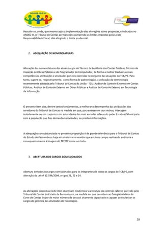 Ressalte-se, ainda, que mesmo após a implementação das alterações acima propostas, e indicadas no
ANEXO III, o Tribunal de Contas permanecerá cumprindo os limites impostos pela Lei de
Responsabilidade Fiscal, não atingindo o limite prudencial.




    2. ADEQUAÇÃO DE NOMENCLATURAS



Alteração das nomenclaturas dos atuais cargos de Técnico de Auditoria das Contas Públicas, Técnico de
Inspeção de Obras Públicas e de Programador de Computador, de forma a melhor traduzir as reais
competências, atribuições e atividades por eles exercidas no conjunto das atuações do TCE/PE. Para
tanto, sugere-se, respectivamente, como forma de padronização, a utilização da terminologia
recentemente adotada pelo Tribunal de Contas da União - TCU: Auditor de Controle Externo em Contas
Públicas, Auditor de Controle Externo em Obras Públicas e Auditor de Controle Externo em Tecnologia
da Informação.




O presente item visa, dentre tantos fundamentos, a melhorar o desempenho das atribuições dos
servidores do Tribunal de Contas na medida em que, para exercerem seus múnus, interagem
isoladamente ou em conjunto com autoridades das mais variadas esferas do poder Estadual/Municipal e
com a população que lhes demandam atividades, ou prestam informações.




A adequação consubstanciada na presente proposição é de grande relevância para o Tribunal de Contas
do Estado de Pernambuco haja vista valorizar o servidor que está em campo realizando auditoria e
consequentemente a imagem do TCE/PE como um todo.




    3. ABERTURA DOS CARGOS COMISSIONADOS



Abertura de todos os cargos comissionados para os integrantes de todos os cargos do TCE/PE, com
alteração da Lei nº 12.594/2004, artigos 21, 22 e 24.




As alterações propostas neste item objetivam modernizar a estrutura do controle externo exercido pelo
Tribunal de Contas do Estado de Pernambuco, na medida em que permitem ao Colegiado Maior da
Corte de Contas dispor de maior número de pessoal altamente capacitado e capazes de titularizar os
cargos de gerência das atividades de fiscalização.




                                                                                                    28
 