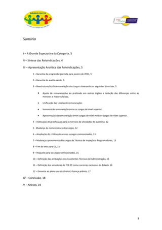 Sumário


I – A Grande Expectativa da Categoria, 3

II – Síntese das Reivindicações, 4

III – Apresentação Analítica das Reivindicações, 5

        1 – Garantia da progressão prevista para janeiro de 2011, 5

        2 – Garantia do auxílio-saúde, 5

        3 – Reestruturação da remuneração dos cargos observadas as seguintes diretrizes, 5

             •    Ajuste de remunerações ao praticado em outros órgãos e redução das diferenças entre as
                  menores e maiores faixas;

             •    Unificação das tabelas de remuneração;

             •    Isonomia de remuneração entre os cargos de nível superior;

             •    Aproximação da remuneração entre cargos de nível médio e cargos de nível superior.

        4 – Instituição de gratificação para o exercício de atividades de auditoria, 12

        5 - Mudança da nomenclatura dos cargos, 12

        6 – Ampliação do critério de acesso a cargos comissionados, 13

        7 – Mudança o provimento dos cargos de Técnico de Inspeção e Programadores, 13

        8 – Fim do teto para GL, 15

        9 – Reajuste para os cargos comissionados, 15

        10 – Definição das atribuições dos Assistentes Técnicos de Administração, 16

        11 – Definição dos servidores do TCE-PE como carreiras exclusivas de Estado, 16

        12 – Garantia ao pleno uso do direito à licença-prêmio, 17

IV – Conclusão, 18

V – Anexos, 19




                                                                                                       3
 