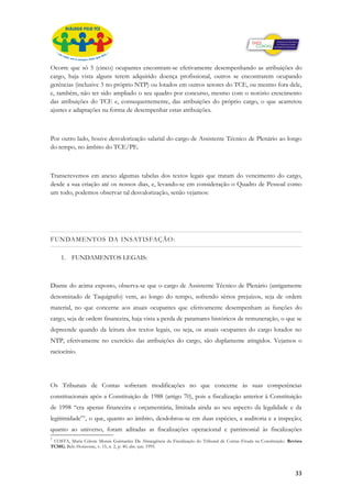 Ocorre que só 5 (cinco) ocupantes encontram-se efetivamente desempenhando as atribuições do
cargo, haja vista alguns terem adquirido doença profissional, outros se encontrarem ocupando
gerências (inclusive 3 no próprio NTP) ou lotados em outros setores do TCE, ou mesmo fora dele,
e, também, não ter sido ampliado o seu quadro por concurso, mesmo com o notório crescimento
das atribuições do TCE e, consequentemente, das atribuições do próprio cargo, o que acarretou
ajustes e adaptações na forma de desempenhar estas atribuições.



Por outro lado, houve desvalorização salarial do cargo de Assistente Técnico de Plenário ao longo
do tempo, no âmbito do TCE/PE.



Transcrevemos em anexo algumas tabelas dos textos legais que tratam do vencimento do cargo,
desde a sua criação até os nossos dias, e, levando-se em consideração o Quadro de Pessoal como
um todo, podemos observar tal desvalorização, senão vejamos:




FUNDAMENTOS DA INSATISFAÇÃO:

     1. FUNDAMENTOS LEGAIS:



Diante do acima exposto, observa-se que o cargo de Assistente Técnico de Plenário (antigamente
denominado de Taquígrafo) vem, ao longo do tempo, sofrendo sérios prejuízos, seja de ordem
material, no que concerne aos atuais ocupantes que efetivamente desempenham as funções do
cargo, seja de ordem financeira, haja vista a perda de patamares históricos de remuneração, o que se
depreende quando da leitura dos textos legais, ou seja, os atuais ocupantes do cargo lotados no
NTP, efetivamente no exercício das atribuições do cargo, são duplamente atingidos. Vejamos o
raciocínio.




Os Tribunais de Contas sofreram modificações no que concerne às suas competências
constitucionais após a Constituição de 1988 (artigo 70), pois a fiscalização anterior à Constituição
de 1998 “era apenas financeira e orçamentária, limitada ainda ao seu aspecto da legalidade e da
legitimidade”1, o que, quanto ao âmbito, desdobrou-se em duas espécies, a auditoria e a inspeção;
quanto ao universo, foram aditadas as fiscalizações operacional e patrimonial às fiscalizações
1
 COSTA, Maria Celeste Morais Guimarães Da Abrangência da Fiscalização do Tribunal de Contas Fixada na Constituição. Revista
TCMG, Belo Horizonte, v. 15, n. 2, p. 40, abr.-jun. 1995.




                                                                                                                       33
 
