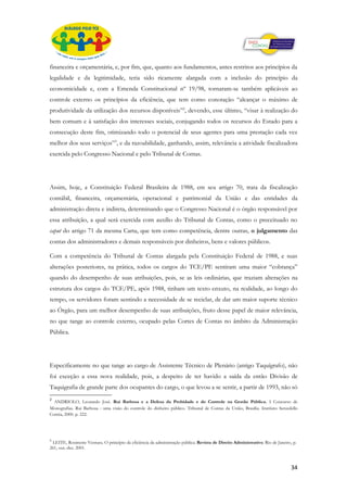 financeira e orçamentária, e, por fim, que, quanto aos fundamentos, antes restritos aos princípios da
legalidade e da legitimidade, teria sido ricamente alargada com a inclusão do princípio da
economicidade e, com a Emenda Constitucional nº 19/98, tornaram-se também aplicáveis ao
controle externo os princípios da eficiência, que tem como conotação “alcançar o máximo de
produtividade da utilização dos recursos disponíveis”2, devendo, esse último, “visar à realização do
bem comum e à satisfação dos interesses sociais, conjugando todos os recursos do Estado para a
consecução deste fim, otimizando todo o potencial de seus agentes para uma prestação cada vez
melhor dos seus serviços”3, e da razoabilidade, ganhando, assim, relevância a atividade fiscalizadora
exercida pelo Congresso Nacional e pelo Tribunal de Contas.




Assim, hoje, a Constituição Federal Brasileira de 1988, em seu artigo 70, trata da fiscalização
contábil, financeira, orçamentária, operacional e patrimonial da União e das entidades da
administração direta e indireta, determinando que o Congresso Nacional é o órgão responsável por
essa atribuição, a qual será exercida com auxílio do Tribunal de Contas, como o preceituado no
caput do artigo 71 da mesma Carta, que tem como competência, dentre outras, o julgamento das
contas dos administradores e demais responsáveis por dinheiros, bens e valores públicos.

Com a competência do Tribunal de Contas alargada pela Constituição Federal de 1988, e suas
alterações posteriores, na prática, todos os cargos do TCE/PE sentiram uma maior “cobrança”
quando do desempenho de suas atribuições, pois, se as leis ordinárias, que traziam alterações na
estrutura dos cargos do TCE/PE, após 1988, tinham um texto enxuto, na realidade, ao longo do
tempo, os servidores foram sentindo a necessidade de se reciclar, de dar um maior suporte técnico
ao Órgão, para um melhor desempenho de suas atribuições, fruto desse papel de maior relevância,
no que tange ao controle externo, ocupado pelas Cortes de Contas no âmbito da Administração
Pública.




Especificamente no que tange ao cargo de Assistente Técnico de Plenário (antigo Taquígrafo), não
foi exceção a essa nova realidade, pois, a despeito de ter havido a saída da então Divisão de
Taquigrafia de grande parte dos ocupantes do cargo, o que levou a se sentir, a partir de 1993, não só
2
  ANDRIOLO, Leonardo José. Rui Barbosa e a Defesa da Probidade e do Controle na Gestão Pública. I Concurso de
Monografias. Rui Barbosa : uma visão do controle do dinheiro público. Tribunal de Contas da União, Brasília. Instituto Serzedello
Corrêa, 2000. p. 222.




3
 LEITE, Rosimeire Ventura. O princípio da eficiência da administração pública. Revista de Direito Administrativo. Rio de Janeiro, p.
261, out.-dez. 2001.



                                                                                                                                 34
 