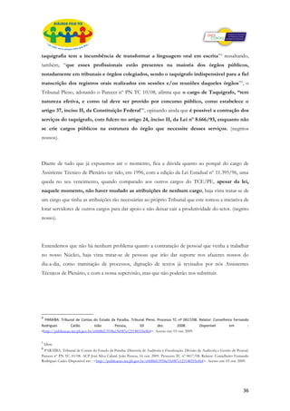 taquigrafia tem a incumbência de transformar a linguagem oral em escrita”4 ressaltando,
também, “que esses profissionais estão presentes na maioria dos órgãos públicos,
notadamente em tribunais e órgãos colegiados, sendo o taquígrafo indispensável para a fiel
transcrição dos registros orais realizados em sessões e/ou reuniões daqueles órgãos”5, o
Tribunal Pleno, adotando o Parecer nº PN TC 10/08, afirma que o cargo de Taquígrafo, “tem
natureza efetiva, e como tal deve ser provido por concurso público, como estabelece o
artigo 37, inciso II, da Constituição Federal”6, opinando ainda que é possível a contração dos
serviços do taquígrafo, com fulcro no artigo 24, inciso II, da Lei nº 8.666/93, enquanto não
se crie cargos públicos na estrutura do órgão que necessite desses serviços. (negritos
nossos).



Diante de tudo que já expusemos até o momento, fica a dúvida quanto ao porquê do cargo de
Assistente Técnico de Plenário ter tido, em 1996, com a edição da Lei Estadual nº 11.395/96, uma
queda no seu vencimento, quando comparado aos outros cargos do TCE/PE, apesar da lei,
naquele momento, não haver mudado as atribuições de nenhum cargo, haja vista tratar-se de
um cargo que tinha as atribuições tão necessárias ao próprio Tribunal que este tomou a iniciativa de
lotar servidores de outros cargos para dar apoio e não deixar cair a produtividade do setor. (negrito
nosso).




Entendemos que não há nenhum problema quanto a contratação de pessoal que venha a trabalhar
no nosso Núcleo, haja vista tratar-se de pessoas que irão dar suporte nos afazeres nossos do
dia-a-dia, como tramitação de processos, digitação de textos já revisados por nós Assistentes
Técnicos de Plenário, e com a nossa supervisão, mas que não poderão nos substituir.




4
  PARAÍBA. Tribunal de Contas do Estado da Paraíba. Tribunal Pleno. Processo TC nº 0617/08. Relator: Conselheiro Fernando
Rodrigues         Catão.          João       Pessoa,       03        dez.        2008.       Disponível       em        :
<http://publicacao.tce.pb.gov.br/e0688d13958a19e087e123148555e4b4>. Acesso em: 03 out. 2009.

5
    Idem.
6
 PARAÍBA. Tribunal de Contas do Estado da Paraíba. Diretoria de Auditoria e Fiscalização. Divisão de Auditoria e Gestão de Pessoal.
Parecer nº PN TC 10/08. ACP José Silva Cabral. João Pessoa, 16 out. 2009. Processo TC nº 0617/08. Relator: Conselheiro Fernando
Rodrigues Catão. Disponível em : <http://publicacao.tce.pb.gov.br/e0688d13958a19e087e123148555e4b4>. Acesso em: 03 out. 2009.




                                                                                                                               36
 