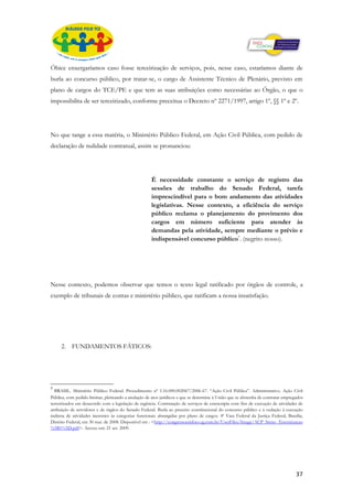 Óbice enxergaríamos caso fosse terceirização de serviços, pois, nesse caso, estaríamos diante de
burla ao concurso público, por tratar-se, o cargo de Assistente Técnico de Plenário, previsto em
plano de cargos do TCE/PE e que tem as suas atribuições como necessárias ao Órgão, o que o
impossibilita de ser terceirizado, conforme preceitua o Decreto nº 2271/1997, artigo 1º, §§ 1º e 2º.




No que tange a essa matéria, o Ministério Público Federal, em Ação Civil Pública, com pedido de
declaração de nulidade contratual, assim se pronunciou:




                                                     É necessidade constante o serviço de registro das
                                                     sessões de trabalho do Senado Federal, tarefa
                                                     imprescindível para o bom andamento das atividades
                                                     legislativas. Nesse contexto, a eficiência do serviço
                                                     público reclama o planejamento do provimento dos
                                                     cargos em número suficiente para atender às
                                                     demandas pela atividade, sempre mediante o prévio e
                                                     indispensável concurso público7. (negrito nosso).




Nesse contexto, podemos observar que temos o texto legal ratificado por órgãos de controle, a
exemplo de tribunais de contas e ministério público, que ratificam a nossa insatisfação.




     2. FUNDAMENTOS FÁTICOS:




7
  BRASIL. Ministério Público Federal. Procedimento nº 1.16.000.002067/2006-67. “Ação Civil Pública”. Administrativo. Ação Civil
Pública, com pedido liminar, pleiteando a anulação de atos jurídicos e que se determine à União que se abstenha de contratar empregados
terceirizados em desacordo com a legislação de regência. Contratação de serviços de estenotipia com fins de execução de atividades de
atribuição de servidores e de órgãos do Senado Federal. Burla ao preceito constitucional do concurso público e à vedação à execução
indireta de atividades inerentes às categorias funcionais abrangidas por plano de cargos. 4ª Vara Federal da Justiça Federal, Brasília,
Distrito Federal, em 30 mai. de 2008. Disponível em : <http://congressoemfoco.ig.com.br/UserFiles/Image/ACP_Steno_Terceirizacao
%5B1%5D.pdf>. Acesso em: 21 set. 2009.




                                                                                                                                   37
 