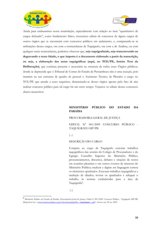 Ainda para embasarmos nossa insatisfação, especialmente com relação ao item “quantitativo de
cargos defasado”, como fundamento fático, trouxemos editais de concursos de alguns cargos de
outros órgãos que se encontram com concursos públicos em andamento, e, comparando-se as
atribuições desses cargos, ora com a nomenclatura de Taquígrafo, ora com a de Analista, ou com
qualquer outra nomenclatura, podemos observar que, seja taquigrafando, seja transcrevendo ou
degravando o texto falado, o que importa é o documento elaborado a partir da transcrição,
ou seja, a elaboração das notas taquigráficas (aqui, no TCE/PE, Inteiro Teor da
Deliberação), que continua presente e necessária na estrutura de todos esses Órgãos públicos,
donde se depreende que o Tribunal de Contas do Estado de Pernambuco não é uma exceção, pois
mantém na sua estrutura de quadro de pessoal o Assistente Técnico de Plenário o cargo no
TCE/PE que atende a esses requisitos, distanciando-se desses órgãos apenas pelo fato de não
realizar concurso público para tal cargo há um certo tempo. Vejamos os editais desses concursos
abaixo transcritos:




                                                   MINISTÉRIO                PÚBLICO            DO        ESTADO            DA
                                                   PARAÍBA

                                                   PROCURADORIA-GERAL DE JUSTIÇA

                                                   EDITAL N° 001/2009 CONCURSO PÚBLICO -
                                                   TAQUÍGRAFO MP/PB

                                                   (...)

                                                   DESCRIÇÃO DO CARGO

                                                   Compete ao cargo de Taquígrafo executar trabalhos
                                                   taquigráficos das sessões do Colégio de Procuradores e do
                                                   Egrégio Conselho Superior do Ministério Público,
                                                   pronunciamentos, discursos, debates e citações de textos
                                                   em reuniões plenárias e em outros eventos de interesse do
                                                   Ministério Publico; traduzir e digitar em linguagem correta
                                                   os elementos apanhados. Executar trabalhos taquigráficos e
                                                   tradução de ditados; revisar os apanhados e adequar o
                                                   trabalho às normas estabelecidas para a área de
                                                   Taquigrafia8.

                                                    (..)

8
 Ministério Publico do Estado da Paraíba. Procuradoria-Geral de Justiça. Edital n° 001/2009. Concurso Público - Taquígrafo MP/PB.
Disponível em: <www.institutocidades.org.br/download.php?file.../concursos/...pdf> Acesso em: 20 set. 2009.




                                                                                                                             38
 