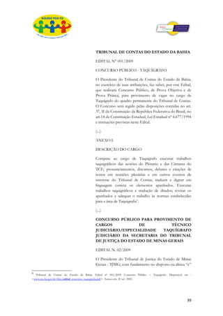 TRIBUNAL DE CONTAS DO ESTADO DA BAHIA

                                          EDITAL N° 001/2009

                                          CONCURSO PÚBLICO - TAQUÍGRAFO

                                          O Presidente do Tribunal de Contas do Estado da Bahia,
                                          no exercício de suas atribuições, faz saber, por este Edital,
                                          que realizará Concurso Público, de Prova Objetiva e de
                                          Prova Prática, para provimento de vagas no cargo de
                                          Taquígrafo do quadro permanente do Tribunal de Contas.
                                          O Concurso será regido pelas disposições contidas no art.
                                          37, II da Constituição da República Federativa do Brasil, no
                                          art.14 da Constituição Estadual, Lei Estadual nº 6.677/1994
                                          e instruções previstas neste Edital.

                                          (...)

                                          ANEXO I

                                          DESCRIÇÃO DO CARGO

                                          Compete ao cargo de Taquígrafo executar trabalhos
                                          taquigráficos das sessões do Plenario e das Câmaras do
                                          TCE, pronunciamentos, discursos, debates e citações de
                                          textos em reuniões plenárias e em outros eventos de
                                          interesse do Tribunal de Contas; traduzir e digitar em
                                          linguagem correta os elementos apanhados. Executar
                                          trabalhos taquigráficos e tradução de ditados; revisar os
                                          apanhados e adequar o trabalho às normas estabelecidas
                                          para a área de Taquigrafia9.

                                          (...)

                                          CONCURSO PÚBLICO PARA PROVIMENTO DE
                                          CARGOS            DE           TÉCNICO
                                          JUDICIÁRIO/ESPECIALIDADE   TAQUÍGRAFO
                                          JUDICIÁRIO DA SECRETARIA DO TRIBUNAL
                                          DE JUSTIÇA DO ESTADO DE MINAS GERAIS

                                          EDITAL N. 02/2009

                                          O Presidente do Tribunal de Justiça do Estado de Minas
                                          Gerais - TJMG, com fundamento no disposto na alínea “c”

9
  Tribunal de Contas do Estado da Bahia. Edital nº 001/2009. Concurso Público – Taquígrafo. Disponível em :
<www.tce.ba.gov.br/files/edital_concurso_taquigrafia.pdf>. Acesso em: 20 set. 2009.




                                                                                                        39
 