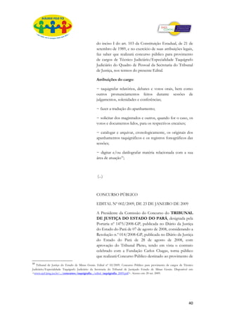 do inciso I do art. 103 da Constituição Estadual, de 21 de
                                                 setembro de 1989, e no exercício de suas atribuições legais,
                                                 faz saber que realizará concurso público para provimento
                                                 de cargos de Técnico Judiciário/Especialidade Taquígrafo
                                                 Judiciário do Quadro de Pessoal da Secretaria do Tribunal
                                                 de Justiça, nos termos do presente Edital.

                                                 Atribuições do cargo:

                                                 − taquigrafar relatórios, debates e votos orais, bem como
                                                 outros pronunciamentos feitos durante sessões de
                                                 julgamentos, solenidades e conferências;

                                                 − fazer a tradução do apanhamento;

                                                 − solicitar dos magistrados e outros, quando for o caso, os
                                                 votos e documentos lidos, para os respectivos encaixes;

                                                 − catalogar e arquivar, cronologicamente, os originais dos
                                                 apanhamentos taquigráficos e os registros fonográficos das
                                                 sessões;

                                                 − digitar e/ou datilografar matéria relacionada com a sua
                                                 área de atuação10;



                                                  (...)

TRIBUNAL DE JUSTIÇA DO ESTADO PARÁ

                                                 CONCURSO PÚBLICO

                                                 EDITAL Nº 002/2009, DE 23 DE JANEIRO DE 2009

                                                 A Presidente da Comissão do Concurso do TRIBUNAL
                                                 DE JUSTIÇA DO ESTADO DO PARÁ, designada pela
                                                 Portaria nº 1475/2008-GP, publicada no Diário da Justiça
                                                 do Estado do Pará de 07 de agosto de 2008, considerando a
                                                 Resolução n.º 014/2008-GP, publicada no Diário da Justiça
                                                 do Estado do Pará de 28 de agosto de 2008, com
                                                 aprovação do Tribunal Pleno, tendo em vista o contrato
                                                 celebrado com a Fundação Carlos Chagas, torna público
                                                 que realizará Concurso Público destinado ao provimento de
10
   Tribunal de Justiça do Estado de Minas Gerais. Edital nº 02/2009. Concurso Público para provimento de cargos de Técnico
Judiciário/Especialidade Taquígrafo Judiciário da Secretaria do Tribunal de Justiçado Estado de Minas Gerais. Disponível em:
<www.ejef.tjmg.jus.br/.../concursos/taquigrafia.../edital_taquigrafia_2009.pdf>. Acesso em: 20 set. 2009.




                                                                                                                        40
 