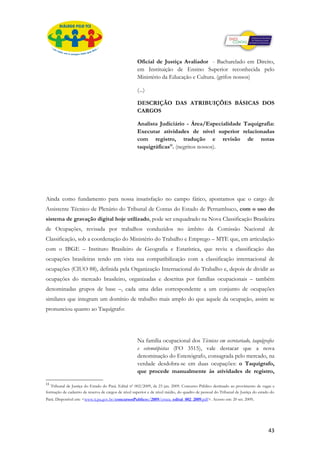Oficial de Justiça Avaliador - Bacharelado em Direito,
                                                     em Instituição de Ensino Superior reconhecida pelo
                                                     Ministério da Educação e Cultura. (grifos nossos)

                                                     (...)

                                                     DESCRIÇÃO DAS ATRIBUIÇÕES BÁSICAS DOS
                                                     CARGOS

                                                     Analista Judiciário - Área/Especialidade Taquigrafia:
                                                     Executar atividades de nível superior relacionadas
                                                     com registro, tradução e revisão de notas
                                                     taquigráficas11. (negritos nossos).




Ainda como fundamento para nossa insatisfação no campo fático, apontamos que o cargo de
Assistente Técnico de Plenário do Tribunal de Contas do Estado de Pernambuco, com o uso do
sistema de gravação digital hoje utilizado, pode ser enquadrado na Nova Classificação Brasileira
de Ocupações, revisada por trabalhos conduzidos no âmbito da Comissão Nacional de
Classificação, sob a coordenação do Ministério do Trabalho e Emprego – MTE que, em articulação
com o IBGE – Instituto Brasileiro de Geografia e Estatística, que reviu a classificação das
ocupações brasileiras tendo em vista sua compatibilização com a classificação internacional de
ocupações (CIUO 88), definida pela Organização Internacional do Trabalho e, depois de dividir as
ocupações do mercado brasileiro, organizadas e descritas por famílias ocupacionais – também
denominadas grupos de base –, cada uma delas correspondente a um conjunto de ocupações
similares que integram um domínio de trabalho mais amplo do que aquele da ocupação, assim se
pronunciou quanto ao Taquígrafo:




                                                     Na família ocupacional dos Técnicos em secretariado, taquígrafos
                                                     e estenotipistas (FO 3515), vale destacar que a nova
                                                     denominação do Estenógrafo, consagrada pelo mercado, na
                                                     verdade desdobra-se em duas ocupações: o Taquígrafo,
                                                     que procede manualmente às atividades de registro,

11
   Tribunal de Justiça do Estado do Pará. Edital nº 002/2009, de 23 jan. 2009. Concurso Público destinado ao provimento de vagas e
formação de cadastro de reserva de cargos de nível superior e de nível médio, do quadro de pessoal do Tribunal de Justiça do estado do
Pará. Disponível em: <www.tj.pa.gov.br/concursosPublicos/2009/errata_edital_002_2009.pdf>. Acesso em: 20 set. 2009.




                                                                                                                                  43
 