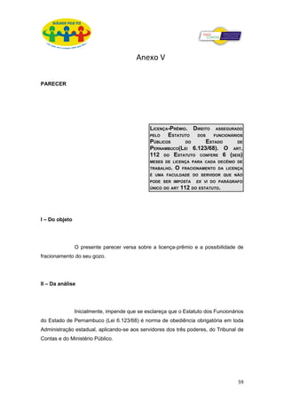 Anexo V

PARECER




                                               LICENÇA-PRÊMIO. DIREITO ASSEGURADO
                                               PELO   ESTATUTO DOS FUNCIONÁRIOS
                                               PÚBLICOS      DO     ESTADO     DE
                                               PERNAMBUCO(LEI 6.123/68). O ART.
                                               112 DO ESTATUTO CONFERE 6 (SEIS)
                                               MESES DE LICENÇA PARA CADA DECÊNIO DE
                                               TRABALHO.   O   FRACIONAMENTO DA LICENÇA
                                               É UMA FACULDADE DO SERVIDOR QUE NÃO
                                               PODE SER IMPOSTA      EX VI DO PARÁGRAFO
                                               ÚNICO DO ART    112 DO ESTATUTO.




I – Do objeto




                O presente parecer versa sobre a licença-prêmio e a possibilidade de
fracionamento do seu gozo.




II – Da análise




                Inicialmente, impende que se esclareça que o Estatuto dos Funcionários
do Estado de Pernambuco (Lei 6.123/68) é norma de obediência obrigatória em toda
Administração estadual, aplicando-se aos servidores dos três poderes, do Tribunal de
Contas e do Ministério Público.




                                                                                     59
 