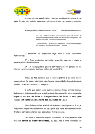 Normas próprias poderão deferir direitos a servidores de cada órgão ou
poder. Todavia, não poderão apoucar ou restringir os direitos com guarida no estatuto.




                A licença-prêmio está disciplinada no art. 112 do Estatuto assim vazado:

                              Art. 112 - Serão concedidos ao funcionário, após cada decênio de
                              serviço efetivo prestado ao Estado, seis meses de licença-prêmio, com
                              todos os direitos e vantagens do cargo efetivo.

                               Parágrafo Único - A pedido do funcionário, a licença-prêmio poderá
                              ser gozada em parcelas não inferiores a um mês.




                O escrutínio do dispositivo legal leva a duas conclusões
inarredáveis:

             1ª – Após o decênio de efetivo exercício exsurge o direito à
licença-prêmio de seis meses;

           2ª – A licença-prêmio poderá ser fracionada em parcela de no
mínimo 1(um) mês desde que haja pedido do funcionário.



                Mister se faz salientar que a licença-prêmio é de seis meses
consecutivos. Se assim não fosse, não haveria necessidade de postulação do
servidor para fracionamento do seu gozo.

                É certo que, assim como acontece com as férias, o início do gozo
da licença-prêmio dependerá de autorização da Administração vez a esta cabe
organizar escalas de férias e licenças-prêmio de forma a velar pelo
regular e eficiente funcionamento das atividades do órgão.

                Não obstante caber à Administração autorizar o gozo da licença,
não poderá impor o fracionamento do seu gozo, sob pena de estar tolhendo o
direito de servidor conferido pelo estatuto de forma cogente.

                Um aspecto relevante é que a concessão de licença-prêmio não
está no campo da discricionariedade, ou seja, não é uma faculdade da


                                                                                                60
 