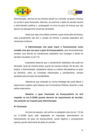 Administração, não fica ao seu alvedrio decidir se o servidor vai gozar a licença
ou se fará o gozo fracionado. Ademais, ao examinar o pleito do servidor deverá
o administrador justificar a postergação no início do gozo da licença que não
decorra do planejamento anual das atividades.

             Ainda que seja uma prática corrente o gozo fracionado da licença,
esse procedimento não tem o condão de infirmar o preceito estatutário que
remanesce incólume.

             A Administração não pode impor o fracionamento como
conditio sine qua non para o gozo da licença-prêmio, pois tal procedimento
constitui uma afronta ao mandamento estatutário que consagra o direito do
servidor insculpido no art.112.

             Importante observar que o mandamento estatutário não pode ser
afrontado, tanto de maneira direta, quanto de maneira indireta. De tal arte, não
poderá, a Administração, estabelecer óbices ou critérios dificultadores ao gozo
do benefício, salvo as condições relacionadas a planejamento, sempre
pautadas pelo princípio da razoabilidade.

             Saliente-se que resolução ou norma infralegal não pode alterar o
regramentos erigidos pelo Estatuto dos Funcionários Públicos devendo a este
estrita observância.

             Destarte, o gozo fracionado da licença-prêmio só terá
respaldo na Lei 6.123/68 quando decorrer de requerimento do servidor,
não podendo ser imposto pela Administração.

III- Conclusão

             Ao lume do exposto, com arrimo no parágrafo único do art. 112 da
Lei   6.123/68   opino   pela     ilegalidade   da   imposição   administrativa   do
fracionamento do gozo da licença-prêmio, sendo legítimo o parcelamento
apenas quando decorrente de pleito do servidor.



                                                                                  61
 