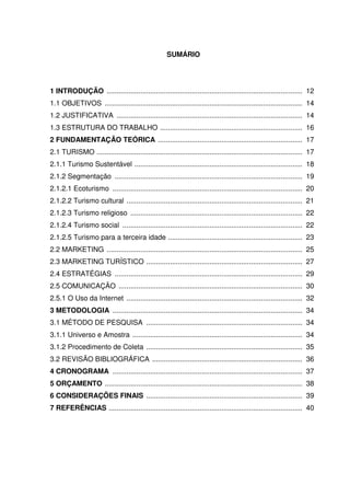 SUMÁRIO




1 INTRODUÇÃO ................................................................................................... 12
1.1 OBJETIVOS .................................................................................................... 14
1.2 JUSTIFICATIVA .............................................................................................. 14
1.3 ESTRUTURA DO TRABALHO ........................................................................ 16
2 FUNDAMENTAÇÃO TEÓRICA ......................................................................... 17
2.1 TURISMO ........................................................................................................ 17
2.1.1 Turismo Sustentável ..................................................................................... 18
2.1.2 Segmentação ............................................................................................... 19
2.1.2.1 Ecoturismo ................................................................................................ 20
2.1.2.2 Turismo cultural ......................................................................................... 21
2.1.2.3 Turismo religioso ....................................................................................... 22
2.1.2.4 Turismo social ........................................................................................... 22
2.1.2.5 Turismo para a terceira idade .................................................................... 23
2.2 MARKETING ................................................................................................... 25
2.3 MARKETING TURÍSTICO ............................................................................... 27
2.4 ESTRATÉGIAS ............................................................................................... 29
2.5 COMUNICAÇÃO ............................................................................................. 30
2.5.1 O Uso da Internet ......................................................................................... 32
3 METODOLOGIA ................................................................................................ 34
3.1 MÉTODO DE PESQUISA ............................................................................... 34
3.1.1 Universo e Amostra ...................................................................................... 34
3.1.2 Procedimento de Coleta ............................................................................... 35
3.2 REVISÃO BIBLIOGRÁFICA ............................................................................ 36
4 CRONOGRAMA ................................................................................................ 37
5 ORÇAMENTO .................................................................................................... 38
6 CONSIDERAÇÕES FINAIS ............................................................................... 39
7 REFERÊNCIAS .................................................................................................. 40
 