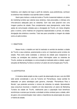 14



hoteleiros, com objetivo de traçar o perfil do visitante, suas preferências, conhecer
os atrativos mais visitados e sua opinião sobre a cidade.
      Assim para motivar a vinda do turista a Triunfo é essencial elaborar um plano
de marketing turístico que valorize seus atrativos, mais procurados, e ofereça uma
infra-estrutura adequada para os visitantes. Com isso será possível criar uma
imagem positiva da cidade. Para complementar esse planejamento, serão feitas
ações de comunicação voltadas para a divulgação de Triunfo, em meios dirigidos
para o turismo, como matérias em programas especializados e jornais, do estado,
divulgação dos atrativos e eventos. Tudo isso para consolidar a imagem da cidade
como um pólo turístico.




1.1 OBJETIVOS


      Nesse intuito, o trabalho em tela foi realizado no sentido de alardear a cidade
de Triunfo e seus atrativos, posicionando-a como um importante ponto turístico do
estado. Para tanto serão avaliadas: a estrutura da cidade para recepcionar os
turistas, as condições dos atrativos, colher informações sobre os visitantes de
Triunfo, analisar as estratégias e a comunicação já realizada sobre a cidade, sugerir
soluções de Marketing Turístico e construir um plano de comunicação para Triunfo.




1.2 JUSTIFICATIVA


      A iniciativa deste projeto se deu a partir da observação de que o ano de 2008
está sendo considerado o ano do Turismo em Pernambuco, nesse sentido foi
elaborado um plano estratégico pelo governo, chamado: “Pernambuco Para o
Mundo”, que pretende aumentar o número de visitantes no estado. Aproveitando
essa conjuntura favorável, o trabalho em tela desenvolve um plano de Marketing
Turístico da cidade de Triunfo, viabilizando para a população local benefícios
econômicos e sociais que tornarão a atividade turística rentável para a cidade, além
de gerar uma conscientização maior sobre a importância da preservação da cultura
e história do estado.
 