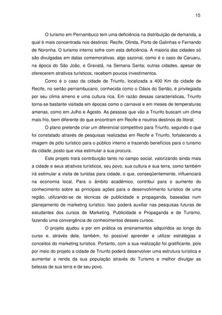 15



      O turismo em Pernambuco tem uma deficiência na distribuição de demanda, a
qual é mais concentrada nos destinos: Recife, Olinda, Porto de Galinhas e Fernando
de Noronha. O turismo interno sofre com esta deficiência. A maioria das cidades só
são divulgadas em datas comemorativas, algo sazonal, como é o caso de Caruaru,
na época do São João, e Gravatá, na Semana Santa; outras cidades, apesar de
oferecerem atrativos turísticos, recebem poucos investimentos.
      Como é o caso da cidade de Triunfo, localizada a 400 Km da cidade de
Recife, no sertão pernambucano, conhecida como o Oásis do Sertão, é privilegiada
por seu clima ameno e uma cultura rica. Em razão dessas características, Triunfo
torna-se bastante visitada em épocas como o carnaval e em meses de temperaturas
amenas, como em Julho e Agosto. As pessoas que vão a Triunfo buscam um clima
mais frio, bem diferente do que encontram em Recife e noutros destinos do litoral.
      O plano pretende criar um diferencial competitivo para Triunfo, segundo o que
foi constatado através de pesquisas realizadas em Recife e Triunfo, fortalecendo a
imagem de pólo turístico para o público interno e trazendo benefícios para o turismo
da cidade, posto que visa estimular a sua procura.
      Este projeto trará contribuição tanto no campo social, valorizando ainda mais
a cidade e seus atrativos turísticos, seu povo, sua cultura e sua terra, como também
irá estimular a visita de turistas para cidade, o que, conseqüentemente, influenciará
na economia local. Para o âmbito acadêmico, contribuí para o aumento do
conhecimento sobre as principais ações para o desenvolvimento turístico de uma
região, utilizando-se de técnicas de publicidade e propaganda, baseadas num
planejamento de marketing turístico. Isso poderá auxiliar nas pesquisas futuras de
estudantes dos cursos de Marketing, Publicidade e Propaganda e de Turismo,
fazendo uma convergência de conhecimentos desses cursos.
      O projeto ajudou a por em prática os ensinamentos adquiridos ao longo do
curso e, através dele, também, foi possível aprender e utilizar estratégias e
conceitos do marketing turístico. Portanto, com a sua realização foi gratificante, pois
por meio do projeto a cidade de Triunfo poderá desenvolver uma estrutura turística e
aumentar a renda da sua população através do Turismo e melhor divulgar as
belezas de sua terra e de seu povo.
 