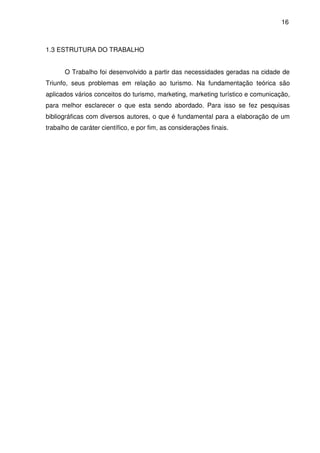 16



1.3 ESTRUTURA DO TRABALHO


      O Trabalho foi desenvolvido a partir das necessidades geradas na cidade de
Triunfo, seus problemas em relação ao turismo. Na fundamentação teórica são
aplicados vários conceitos do turismo, marketing, marketing turístico e comunicação,
para melhor esclarecer o que esta sendo abordado. Para isso se fez pesquisas
bibliográficas com diversos autores, o que é fundamental para a elaboração de um
trabalho de caráter científico, e por fim, as considerações finais.
 