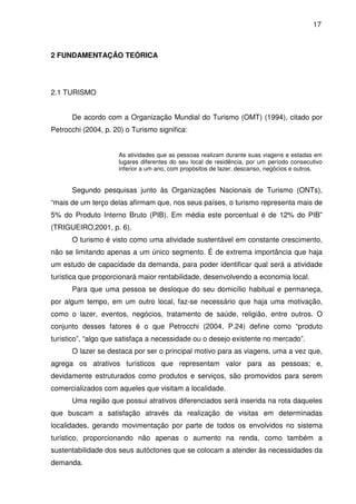 17



2 FUNDAMENTAÇÃO TEÓRICA




2.1 TURISMO


      De acordo com a Organização Mundial do Turismo (OMT) (1994), citado por
Petrocchi (2004, p. 20) o Turismo significa:


                     As atividades que as pessoas realizam durante suas viagens e estadas em
                     lugares diferentes do seu local de residência, por um período consecutivo
                     inferior a um ano, com propósitos de lazer, descanso, negócios e outros.


      Segundo pesquisas junto às Organizações Nacionais de Turismo (ONTs),
“mais de um terço delas afirmam que, nos seus países, o turismo representa mais de
5% do Produto Interno Bruto (PIB). Em média este porcentual é de 12% do PIB”
(TRIGUEIRO,2001, p. 6).
      O turismo é visto como uma atividade sustentável em constante crescimento,
não se limitando apenas a um único segmento. É de extrema importância que haja
um estudo de capacidade da demanda, para poder identificar qual será a atividade
turística que proporcionará maior rentabilidade, desenvolvendo a economia local.
      Para que uma pessoa se desloque do seu domicílio habitual e permaneça,
por algum tempo, em um outro local, faz-se necessário que haja uma motivação,
como o lazer, eventos, negócios, tratamento de saúde, religião, entre outros. O
conjunto desses fatores é o que Petrocchi (2004, P.24) define como “produto
turístico”, “algo que satisfaça a necessidade ou o desejo existente no mercado”.
      O lazer se destaca por ser o principal motivo para as viagens, uma a vez que,
agrega os atrativos turísticos que representam valor para as pessoas; e,
devidamente estruturados como produtos e serviços, são promovidos para serem
comercializados com aqueles que visitam a localidade.
      Uma região que possui atrativos diferenciados será inserida na rota daqueles
que buscam a satisfação através da realização de visitas em determinadas
localidades, gerando movimentação por parte de todos os envolvidos no sistema
turístico, proporcionando não apenas o aumento na renda, como também a
sustentabilidade dos seus autóctones que se colocam a atender às necessidades da
demanda.
 