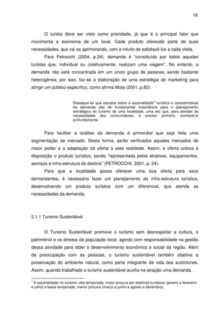 18



        O turista deve ser visto como prioridade, já que é o principal fator que
movimenta a economia de um local. Cada produto oferecido parte de suas
necessidades, que vai se aprimorando, com o intuito de satisfazê-los a cada visita.
        Para Petrocchi (2004, p.24), demanda é “constituída por todos aqueles
turistas que, individual ou coletivamente, realizam uma viagem”. No entanto, a
demanda não está concentrada em um único grupo de pessoas, sendo bastante
heterogênea; por isso, faz-se a elaboração de uma estratégia de marketing para
atingir um público específico, como afirma Mota (2001, p.82):


                                                                           3
                         Destaque-se que estudos sobre a sazonalidade turística e características
                         da demanda são de fundamental importância para o planejamento
                         estratégico do turismo de uma localidade, uma vez que, para atender às
                         necessidades dos consumidores, é preciso primeiro, conhecê-lo
                         profundamente.


        Para facilitar a análise da demanda é primordial que seja feita uma
segmentação de mercado. Desta forma, serão verificados aqueles mercados de
maior poder e a adaptação da oferta a esta realidade. Assim, a oferta coloca à
disposição o produto turístico, sendo “representada pelos atrativos, equipamentos,
serviços e infra-estrutura do destino” (PETROCCHI, 2001, p. 24).
        Para que a localidade possa oferecer uma boa oferta para seus
demandantes, é necessário fazer um planejamento da infra-estrutura turística,
desenvolvendo um produto turístico com um diferencial, que atenda as
necessidades da demanda.




2.1.1 Turismo Sustentável


        O Turismo Sustentável promove o turismo sem desrespeitar a cultura, o
patrimônio e os direitos da população local, agindo com responsabilidade na gestão
dessa atividade para obter o desenvolvimento econômico e social da região. Além
da preocupação com as pessoas, o turismo sustentável também objetiva a
preservação do ambiente natural, como parte integrante da vida dos autóctones.
Assim, quando trabalhado o turismo sustentável auxilia na atração uma demanda.

3
 A sazonalidade no turismo: alta temporada, maior procura por destinos turísticos (janeiro a fevereiro
e julho) e baixa temporada, menor procura (março a junho e agosto a dezembro).
 