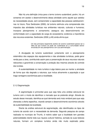 19



       Não há uma definição única para o termo turismo sustentável, porém, há um
consenso em aceitar o desenvolvimento dessa atividade como aquele que satisfaz
às necessidades atuais, sem comprometer a capacidade das pessoas satisfazerem-
nas no futuro. Para Swrbrooke (2000), tal turismo estimula uma compreensão dos
impactos das atividades turísticas nos ambientes naturais, culturais e humanos;
incorpora planejamento e zoneamento; assegura seu desenvolvimento em
conformidade com a capacidade de carga do ecossistema; evidencia a importância
dos recursos existentes. Swrbrooke (2000, p.49) ainda afirma que:


                     Um dos princípios largamente aceitos do turismo sustentável parece ser a
                     idéia de que turismo só pode ser sustentável se a comunidade estiver
                     envolvida em seu planejamento e em sua administração.


       A divulgação do turismo sustentável, juntamente com o planejamento
sistemático dos espaços dos equipamentos e das atividades turísticas, pode gerar
renda para a área, contribuindo assim para a preservação de seus recursos naturais
relevantes e garantindo a conservação e proteção dos mesmos através do controle
dos turistas.
       A sustentabilidade no meio turístico é algo básico para se manter a atividade
de forma que não degrade a natureza, que inclua ativamente a população e que
traga vantagens econômicas para a localidade.




2.1.2 Segmentação


       A segmentação é primordial para que seja feita uma análise estrutural do
turismo com o intuito de identificar o mercado que se pretende atingir. Através do
estudo desse mercado, identifica-se qual demanda será mais rentável para que seja
oferecida a oferta especifica, visando sempre o desenvolvimento econômico através
da sustentabilidade da localidade.
       Diante da análise estrutural da segmentação, são identificados os tipos de
turismo de acordo com a necessidade da demanda. Segundo pesquisa de campo
realizada no município de Triunfo, é notório saber que a localidade tem grandes
potencialidades diante toda sua riqueza cultural histórica, somada às suas belezas
naturais, formam um complexo turístico ainda não muito explorado pelos
 