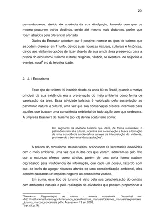 20



pernambucanos, devido de ausência da sua divulgação, fazendo com que os
mesmo procurem outros destinos, sendo até mesmo mais distantes, porém que
foram atraídos pelo diferencial ofertado.
       Dados da Embratur apontam que é possível nomear os tipos de turismo que
se podem oferecer em Triunfo, devido suas riquezas naturais, culturais e históricas,
dando aos visitantes opções de lazer através de sua ampla área preservada para a
pratica do ecoturismo, turismo cultural, religioso, náutico, de aventura, de negócios e
eventos, rural4 e o da terceira idade.




2.1.2.1 Ecoturismo


       Esse tipo de turismo foi inserido desde os anos 80 no Brasil, quando o motivo
principal da sua existência era a preservação do meio ambiente como forma de
valorização da área. Essa atividade turística é valorizada pela sustentação ao
patrimônio natural e cultural, uma vez que sua conservação oferece incentivos para
aqueles que buscam uma consciência ambiental de tudo aquilo com que se depara.
A Empresa Brasileira de Turismo (op. cit) define ecoturismo como:


                        Um segmento da atividade turística que utiliza, de forma sustentável, o
                        patrimônio natural e cultural, incentiva sua conservação e busca a formação
                        de uma consciência ambientalista através da interpretação do ambiente,
                                                                   5
                        promovendo o bem-estar das populações .


       A prática do ecoturismo, muitas vezes, preocupam as secretarias envolvidas
com o meio ambiente, uma vez que muitos dos que visitam, admiram-se pelo fato
que a natureza oferece como atrativo, porém de uma certa forma acabam
degradando pela insuficiência de informação, que cada um possui, fazendo com
que, ao invés de agregar riquezas através de uma conscientização ambiental, eles
acabem causando um impacto negativo ao ecosistema visitado.
       Em suma, esse tipo de turismo é visto pela sua caracterização do contato
com ambientes naturais e pela realização de atividades que possam proporcionar a


4
 EMBRATUR.         Segmentação      do     turismo    -    marcos   conceituais.  Disponível   em:
<http://institucional.turismo.gov.br/arquivos_open/diretrizes_manuais/cadernos_manuais/segmentaxo
_turismo_marcos_conceituais.pdf>. Acesso em: 13 set 2008.
5
  (op. cit, p. 9).
 
