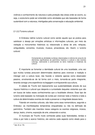 21



vivência e conhecimento da natureza e pela proteção das áreas onde se ocorre, ou
seja, o ecoturismo pode ser entendido como atividades que são baseadas de forma
sustentável com a natureza, interligadas pela conservação e educação ambiental.




2.1.2.2 Turismo cultural


           A Embratur define turismo cultural como sendo aquele que se pratica para
satisfazer o desejo por emoções artísticas e informações culturais, por meio da
visitação a monumentos históricos ou relacionado a obras de arte, relíquias,
antiguidades, concertos, musicais, museus, pinacotecas, etc. Assim, o turismo
cultural:


                        Compreende as atividades turísticas relacionadas à vivência do conjunto de
                        elementos significativos do patrimônio histórico e cultural e dos eventos
                        culturais, valorizando e promovendo os bens materiais e imateriais da
                               6
                        cultura .


           É importante se fomentar a identidade cultural de uma localidade, uma vez
que muitos turistas procuram determinados destinos para vivenciar a tradição e
interagir com a cultura local, não ficando o visitante apenas como observador
passivo, envolvendo-se de tal forma com o meio, tornando-se parte integrante,
levando consigo uma experiência na bagagem e enriquecendo sua cultura.
           A cidade de Triunfo tem basicamente sua sustentabilidade através de sua
riqueza histórica e cultural que desperta a curiosidade daqueles visitantes que vão
em busca de todos esses conhecimentos que a localidade oferece. Esse tipo de
turismo está baseado na motivação do turista por vivenciar toda a historia e toda a
cultura de determinados eventos de modo a preservar a integridade desses bens.
           Falando em eventos culturais, são tidos como essa nomenclatura, segundo a
Embratur, as manifestações temporárias enquadradas ou não na definição de
patrimônio. Também são inseridos nessa categoria os eventos religiosos, música,
dança, teatro, cinema, exposição de arte, artesanato e outros.
           O município de Triunfo muito conhecido pelas suas festividades, lendas e
mitos e por todo o acervo histórico, ela valoriza cada aspecto como aliado para o

6
    (op. cit, p. 13).
 