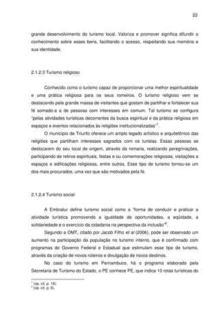 22



grande desenvolvimento do turismo local. Valoriza e promover significa difundir o
conhecimento sobre esses bens, facilitando o acesso, respeitando sua memória e
sua identidade.




2.1.2.3 Turismo religioso


           Conhecido como o turismo capaz de proporcionar uma melhor espiritualidade
e uma prática religiosa para os seus romeiros. O turismo religioso vem se
destacando pela grande massa de visitantes que gostam de partilhar e fortalecer sua
fé somado-a a de pessoas com interesses em comum. Tal turismo se configura
“pelas atividades turísticas decorrentes da busca espiritual e da prática religiosa em
espaços e eventos relacionados às religiões institucionalizadas”7.
           O município de Triunfo oferece um amplo legado artístico e arquitetônico das
religiões que partilham interesses sagrados com os turistas. Essas pessoas se
deslocarem do seu local de origem, através da romaria, realizando peregrinações,
participando de retiros espirituais, festas e ou comemorações religiosas, visitações a
espaços e edificações religiosas, entre outros. Esse tipo de turismo tornou-se um
dos mais procurados, uma vez que são motivados pela fé.




2.1.2.4 Turismo social


           A Embratur define turismo social como a “forma de conduzir e praticar a
atividade turística promovendo a igualdade de oportunidades, a eqüidade, a
solidariedade e o exercício da cidadania na perspectiva da inclusão”8.
           Segundo a OMT, citado por Jacob Filho et al (2006), pode ser observado um
aumento na participação da população no turismo interno, que é confirmado com
programas do Governo Federal e Estadual que estimulam esse tipo de turismo,
através da criação de novos roteiros e divulgação de novos destinos.
           No caso do turismo em Pernambuco, há o programa elaborado pela
Secretaria de Turismo do Estado, o PE conhece PE, que indica 10 rotas turísticas do

7
    (op. cit, p. 16).
8
    (op. cit, p. 6).
 