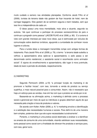 25



muito cuidado e esmero nas atividades planejadas. Conforme Jacob Filho et al
(2006), turistas da terceira idade não gostam de ficar trocando de hotel, nem de
carregar bagagens. Eles gostam de se sentirem seguros e bem tratados, sem que
isso tire a independência de cada um.
      O idoso possui uma nova mentalidade, mais ativa e atuante, segundo os
autores, “ele quer continuar a participar do processo socioeconômico do país e
continuar a progredir como pessoa” (JACOB FILHO et al: 2006, p. 80). E o turismo é
visto com grande interesse por esse novo idoso, que é estimulado por veículos de
comunicação sobre destinos turísticos, aguçando a curiosidade de conhecer novos
lugares e culturas.
      Para o turista idoso a mensagem transmitida rompe com antigas formas de
tratamento. Para Jacob Filho et al: (2006, p. 79), o termo “a terceira idade substitui a
velhice; a aposentadoria ativa opõe-se à aposentadoria; o asilo passa a ser
denominado centro residencial; o assistente social é reconhecido como animador
social”. E signos do envelhecimento e aposentadoria, dão lugar à nova juventude,
idade do lazer e período de atividade, respectivamente.




2.2 MARKETING


      Segundo Pertrocchi (2004, p.19) “a principal função do marketing é de
promover e facilitar trocas”; com isso, tornando a venda do produto ou serviço
supérflua, o mais natural possível para o consumidor. Assim, não é necessário que
haja um esforço para as vendas, mas sim faz com que o produto se venda por si só.
      Baseando-se na afirmação acima, o marketing é definido como o processo
social e gerencial por meio do qual os indivíduos e grupos obtenham aquilo de que
necessita pela criação e troca de produtos e valores.
      De acordo com Kotler; Keller (2006, p. 4) ”o marketing envolve a identificação
e a satisfação das necessidades humanas e sociais. Para defini-lo de uma maneira
bem simples, podemos dizer que ele supre necessidades lucrativamente”.
      Portanto, o marketing é uma pratica social destinada a analisar e a identificar
os anseios de consumo de uma comunidade, visando satisfazer suas necessidades,
tanto pessoal como social com a finalidade de oferecer-lhe produtos e serviços para,
com isso, gerar lucro.
 