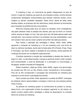 26



       O marketing é hoje, um instrumento de gestão indispensável na área de
turismo. A ação de marketing, por parte de uma empresa turística, envolve diversos
componentes estratégicos comprometidos para alcançar melhores vendas, lucros,
imagens ou demais resultados desejados. Desta forma, diante de todos esses
desafios citados, as empresas não têm alternativas, senão utilizarem as ferramentas
para conquistar as preferências dos consumidores.
       Nenhuma empresa pode atuar em todos os mercados, como conseqüência,
não pode satisfazer todos os desejos dos clientes, para que se tenha um controle
melhor; precisa-se eleger um foco. Isso quer dizer que não basta apenas saber qual
mercado-alvo, mas é preciso conhecer e se antecipar nas suas necessidades, o que
nem sempre é fácil, pois às vezes o próprio consumidor não sabe que precisa.
       Para facilitar a aplicação das estratégias e táticas, Kotler; Keller (2006)
apresente o composto de marketing ou o mix de marketing como uma forma de
obter os melhores resultados, sendo este formado pelos 4Ps (Produto, Preço, Praça
e Promoção), que dizem respeito a atividade de uma empresa, sendo passiveis de
mudanças de acordo com os objetivos organizacionais.
       O produto representa a solução das necessidades e desejos dos clientes. O
preço é o valor, o custo dessa solução. A praça ou ponto-de-venda é onde o produto
será comercializado, o canal de distribuição. E a promoção é a comunicação, a
divulgação, também chamada de Propaganda.
       Robert Lauterborn, citado por Kotler; Keller (2006), sugere uma aproximação
do conceito dos 4Ps com os 4Cs (Cliente, Custo, Conveniência e Comunicação).
Para ele os 4Ps correspondem à percepção das ferramentas de marketing pela
empresa e os 4Cs seriam a percepção dos clientes.
       Outro conceito que Kotler; Keller apresenta é a análise de SWOT, verificação
do ambiente externo (oportunidades e ameaças) e interno de uma empresa (pontos
fortes e fracos).
       As políticas do marketing ajudam no conhecimento do produto ou serviço,
dessa forma, uma organização turística de qualquer segmento ou até mesmo um
destino turístico poderá definir estratégias e táticas de desempenho no mercado
dentro do contexto de marketing.
 