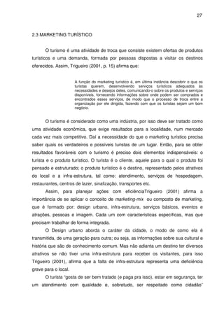 27



2.3 MARKETING TURÍSTICO


      O turismo é uma atividade de troca que consiste existem ofertas de produtos
turísticos e uma demanda, formada por pessoas dispostas a visitar os destinos
oferecidos. Assim, Trigueiro (2001, p. 15) afirma que:


                      A função do marketing turístico é, em última instância descobrir o que os
                      turistas querem, desenvolvendo serviços turísticos adequados às
                      necessidades e desejos deles, comunicando-o sobre os produtos e serviços
                      disponíveis, fornecendo informações sobre onde podem ser comprados e
                      encontrados esses serviços, de modo que o processo de troca entre a
                      organização por ele dirigida, fazendo com que os turistas sejam um bom
                      negócio.


      O turismo é considerado como uma indústria, por isso deve ser tratado como
uma atividade econômica, que exige resultados para a localidade, num mercado
cada vez mais competitivo. Daí a necessidade do que o marketing turístico precisa
saber quais os verdadeiros e possíveis turistas de um lugar. Então, para se obter
resultados favoráveis com o turismo é preciso dois elementos indispensáveis: o
turista e o produto turístico. O turista é o cliente, aquele para o qual o produto foi
pensado e estruturado; o produto turístico é o destino, representado pelos atrativos
do local e a infra-estrutura, tal como: atendimento, serviços de hospedagem,
restaurantes, centros de lazer, sinalização, transportes etc.
      Assim, para planejar ações com eficiênciaTrigueiro (2001) afirma a
importância de se aplicar o conceito de marketing-mix ou composto de marketing,
que é formado por: design urbano, infra-estrutura, serviços básicos, eventos e
atrações, pessoas e imagem. Cada um com características específicas, mas que
precisam trabalhar de forma integrada.
      O Design urbano aborda o caráter da cidade, o modo de como ela é
transmitida, de uma geração para outra; ou seja, as informações sobre sua cultural e
história que são de conhecimento comum. Mas não adianta um destino ter diversos
atrativos se não tiver uma infra-estrutura para receber os visitantes, para isso
Trigueiro (2001), afirma que a falta de infra-estrutura representa uma deficiência
grave para o local.
      O turista “gosta de ser bem tratado (e paga pra isso), estar em segurança, ter
um atendimento com qualidade e, sobretudo, ser respeitado como cidadão”
 