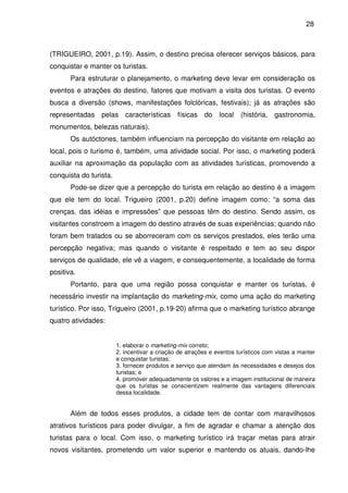 28



(TRIGUEIRO, 2001, p.19). Assim, o destino precisa oferecer serviços básicos, para
conquistar e manter os turistas.
       Para estruturar o planejamento, o marketing deve levar em consideração os
eventos e atrações do destino, fatores que motivam a visita dos turistas. O evento
busca a diversão (shows, manifestações folclóricas, festivais); já as atrações são
representadas pelas características físicas do local (história, gastronomia,
monumentos, belezas naturais).
       Os autóctones, também influenciam na percepção do visitante em relação ao
local, pois o turismo é, também, uma atividade social. Por isso, o marketing poderá
auxiliar na aproximação da população com as atividades turísticas, promovendo a
conquista do turista.
       Pode-se dizer que a percepção do turista em relação ao destino é a imagem
que ele tem do local. Trigueiro (2001, p.20) define imagem como: “a soma das
crenças, das idéias e impressões” que pessoas têm do destino. Sendo assim, os
visitantes constroem a imagem do destino através de suas experiências; quando não
foram bem tratados ou se aborreceram com os serviços prestados, eles terão uma
percepção negativa; mas quando o visitante é respeitado e tem ao seu dispor
serviços de qualidade, ele vê a viagem, e consequentemente, a localidade de forma
positiva.
       Portanto, para que uma região possa conquistar e manter os turistas, é
necessário investir na implantação do marketing-mix, como uma ação do marketing
turístico. Por isso, Trigueiro (2001, p.19-20) afirma que o marketing turístico abrange
quatro atividades:


                        1. elaborar o marketing-mix correto;
                        2. incentivar a criação de atrações e eventos turísticos com vistas a manter
                        e conquistar turistas;
                        3. fornecer produtos e serviço que atendam às necessidades e desejos dos
                        turistas; e
                        4. promover adequadamente os valores e a imagem institucional de maneira
                        que os turistas se conscientizem realmente das vantagens diferenciais
                        dessa localidade.


       Além de todos esses produtos, a cidade tem de contar com maravilhosos
atrativos turísticos para poder divulgar, a fim de agradar e chamar a atenção dos
turistas para o local. Com isso, o marketing turístico irá traçar metas para atrair
novos visitantes, prometendo um valor superior e mantendo os atuais, dando-lhe
 