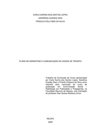 CARLA KARINA DOS SANTOS LOPES
                GARDÊNIA GUEDES DIAS
              PRISCILA POLLYANA DA SILVA




PLANO DE MARKETING E COMUNICAÇÃO DA CIDADE DE TRIUNFO




                      Trabalho de Conclusão de Curso apresentado
                      por Carla Karina dos Santos Lopes, Gardênia
                      Guedes Dias e Priscila Pollyana da Silva como
                      requisito para conclusão do curso de
                      graduação em Comunicação Social –
                      Habilitação em Publicidade e Propaganda, na
                      Faculdade Maurício de Nassau, sob orientação
                      do professor Alan Soares Barbosa Júnior.




                       RECIFE
                         2008
 