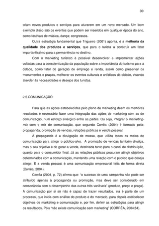 30



criam novos produtos e serviços para aturarem em um novo mercado. Um bom
exemplo disso são os eventos que podem ser inseridos em qualquer época do ano,
como festivais de música, dança; congressos.
      Outra estratégia fundamental que Trigueiro (2001) aponta, é a melhoria da
qualidade dos produtos e serviços, que para o turista a construir um fator
importantíssimo para a permanência no destino.
      Com o marketing turístico é possível desenvolver e implementar ações
voltadas para a conscientização da população sobre a importância do turismo para a
cidade, como fator de geração de emprego e renda, assim como preservar os
monumentos e praças, melhorar os eventos culturais e artísticos da cidade, visando
atender às necessidades e desejos dos turistas.




2.5 COMUNICAÇÃO


      Para que as ações estabelecidas pelo plano de marketing dêem os melhores
resultados é necessário fazer uma integração das ações de marketing com as de
comunicação, num esforço sinérgico entre as partes. Ou seja, integrar o marketing-
mix com o mix de comunicação, que segundo Corrêa (2004) é formado pela:
propaganda, promoção de vendas, relações públicas e venda pessoal.
      A propaganda é a divulgação de massa, que utiliza todos os meios de
comunicação para atingir o público-alvo. A promoção de vendas também divulga,
mas o seu objetivo é de gerar a venda, destinada tanto para o canal de distribuição,
quanto para o consumidor final. Já as relações públicas procuram atingir objetivos
determinados com a comunicação, mantendo uma relação com o público que deseja
atingir. E a venda pessoal é uma comunicação empresarial feita de forma direta
(Corrêa, 2004).
      Corrêa (2004, p. 72) afirma que: “o sucesso de uma campanha não pode ser
atribuído apenas à propaganda ou promoção, mas deve ser considerado em
consonância com o desempenho das outras três variáveis” (produto, preço e praça).
A comunicação por si só não é capaz de trazer resultados, ela é parte de um
processo, que inicia com análise do produto e do mercado, para depois estabelecer
objetivos de marketing e comunicação e, por fim, definir as estratégias para atingir
os resultados. Pois “não existe comunicação sem marketing” (CORRÊA, 2004:84).
 
