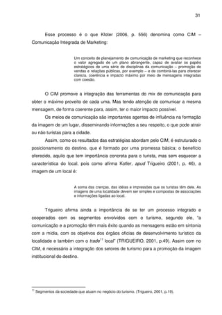 31



          Esse processo é o que Kloter (2006, p. 556) denomina como CIM –
Comunicação Integrada de Marketing:


                           Um conceito de planejamento de comunicação de marketing que reconhece
                           o valor agregado de um plano abrangente, capaz de avaliar os papéis
                           estratégicos de uma série de disciplinas da comunicação – promoção de
                           vendas e relações públicas, por exemplo – e de combiná-las para oferecer
                           clareza, coerência e impacto máximo por meio de mensagens integradas
                           com coesão.


          O CIM promove a integração das ferramentas do mix de comunicação para
obter o máximo proveito de cada uma. Mas tendo atenção de comunicar a mesma
mensagem, de forma coerente para, assim, ter o maior impacto possível.
          Os meios de comunicação são importantes agentes de influência na formação
da imagem de um lugar, disseminando informações a seu respeito, o que pode atrair
ou não turistas para a cidade.
          Assim, como os resultados das estratégias abordam pelo CIM, é estruturado o
posicionamento do destino, que é formado por uma promessa básica; o benefício
oferecido, aquilo que tem importância concreta para o turista, mas sem esquecer a
característica do local, pois como afirma Kotler, apud Trigueiro (2001, p. 46), a
imagem de um local é:


                           A soma das crenças, das idéias e impressões que os turistas têm dele. As
                           imagens de uma localidade devem ser simples e compostas de associações
                           e informações ligadas ao local.


          Trigueiro afirma ainda a importância de se ter um processo integrado e
cooperados com os segmentos envolvidos com o turismo, segundo ele, “a
comunicação e a promoção têm mais êxito quando as mensagens estão em sintonia
com a mídia, com os objetivos dos órgãos oficias de desenvolvimento turístico da
localidade e também com o trade11 local” (TRIGUEIRO, 2001, p.49). Assim com no
CIM, é necessário a integração dos setores de turismo para a promoção da imagem
institucional do destino.




11
     Segmentos da sociedade que atuam no negócio do turismo. (Trigueiro, 2001, p.19).
 
