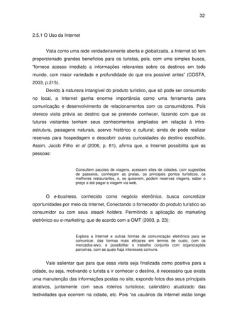32



2.5.1 O Uso da Internet


      Vista como uma rede verdadeiramente aberta e globalizada, a Internet só tem
proporcionado grandes benefícios para os turistas, pois, com uma simples busca,
“fornece acesso imediato a informações relevantes sobre os destinos em todo
mundo, com maior variedade e profundidade do que era possível antes” (COSTA,
2003, p.215).
      Devido à natureza intangível do produto turístico, que só pode ser consumido
no local, a Internet ganha enorme importância como uma ferramenta para
comunicação e desenvolvimento de relacionamentos com os consumidores. Pois
oferece visita prévia ao destino que se pretende conhecer, fazendo com que os
futuros visitantes tenham seus conhecimentos ampliados em relação à infra-
estrutura, paisagens naturais, acervo histórico e cultural; ainda de pode realizar
reservas para hospedagem e descobrir outras curiosidades do destino escolhido.
Assim, Jacob Filho et al (2006, p. 81), afirma que, a Internet possibilita que as
pessoas:


                     Consultem pacotes de viagens, acessem sites de cidades, com sugestões
                     de passeios, conheçam as praias, os principais pontos turísticos, os
                     melhores restaurantes, e, se quiserem, podem reservas viagens, saber o
                     preço e até pagar a viagem via web.


      O e-business, conhecido como negócio eletrônico, busca concretizar
oportunidades por meio da Internet, Conectando o fornecedor do produto turístico ao
consumidor ou com seus steack holders. Permitindo a aplicação do marketing
eletrônico ou e-marketing, que de acordo com a OMT (2003, p. 23):


                     Explora a Internet e outras formas de comunicação eletrônica para se
                     comunicar, das formas mais eficazes em termos de custo, com os
                     mercados-alvo, e possibilitar o trabalho conjunto com organizações
                     parceiras, com as quais haja interesses comuns.


      Vale salientar que para que essa visita seja finalizada como positiva para a
cidade, ou seja, motivando o turista a ir conhecer o destino, é necessário que exista
uma manutenção das informações postas no site, expondo fotos dos seus principais
atrativos, juntamente com seus roteiros turísticos; calendário atualizado das
festividades que ocorrem na cidade, etc. Pois “os usuários da Internet estão longe
 