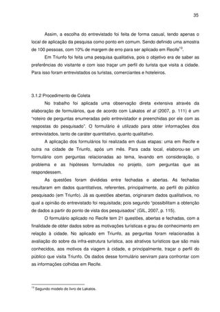 35



          Assim, a escolha do entrevistado foi feita de forma casual, tendo apenas o
local de aplicação da pesquisa como ponto em comum. Sendo definido uma amostra
de 100 pessoas, com 10% de margem de erro para ser aplicado em Recife13.
          Em Triunfo foi feita uma pesquisa qualitativa, pois o objetivo era de saber as
preferências do visitante e com isso traçar um perfil do turista que visita a cidade.
Para isso foram entrevistados os turistas, comerciantes e hoteleiros.




3.1.2 Procedimento de Coleta
          No trabalho foi aplicada uma observação direta extensiva através da
elaboração de formulários, que de acordo com Lakatos et al (2007, p. 111) é um
“roteiro de perguntas enumeradas pelo entrevistador e preenchidas por ele com as
respostas do pesquisado”. O formulário é utilizado para obter informações dos
entrevistados, tanto de caráter quantitativo, quanto qualitativo.
          A aplicação dos formulários foi realizada em duas etapas: uma em Recife e
outra na cidade de Triunfo, após um mês. Para cada local, elaborou-se um
formulário com perguntas relacionadas ao tema, levando em consideração, o
problema e as hipóteses formulados no projeto, com perguntas que as
respondessem.
          As questões foram divididas entre fechadas e abertas. As fechadas
resultaram em dados quantitativos, referentes, principalmente, ao perfil do público
pesquisado (em Triunfo). Já as questões abertas, originaram dados qualitativos, no
qual a opinião do entrevistado foi requisitada; pois segundo “possibilitam a obtenção
de dados a partir do ponto de vista dos pesquisados” (GIL, 2007, p. 115).
          O formulário aplicado no Recife tem 21 questões, abertas e fechadas, com a
finalidade de obter dados sobre as motivações turísticas e grau de conhecimento em
relação à cidade. No aplicado em Triunfo, as perguntas foram relacionadas à
avaliação do sobre da infra-estrutura turística, aos atrativos turísticos que são mais
conhecidos, aos motivos da viagem à cidade, e principalmente, traçar o perfil do
público que visita Triunfo. Os dados desse formulário serviram para confrontar com
as informações colhidas em Recife.




13
     Segundo modelo do livro de Lakatos.
 