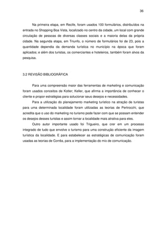 36



      Na primeira etapa, em Recife, foram usados 100 formulários, distribuídos na
entrada no Shopping Boa Vista, localizado no centro da cidade, um local com grande
circulação de pessoas de diversas classes sociais e a maioria delas da própria
cidade. Na segunda etapa, em Triunfo, o número de formulários foi de 23, pois a
quantidade dependia da demanda turística no município na época que foram
aplicados; e além dos turistas, os comerciantes e hoteleiros, também foram alvos da
pesquisa.




3.2 REVISÃO BIBLIOGRÁFICA


      Para uma compreensão maior das ferramentas de marketing e comunicação
foram usados conceitos de Kotler; Keller, que afirma a importância de conhecer o
cliente e propor estratégias para solucionar seus desejos e necessidades.
      Para a utilização do planejamento marketing turístico na atração de turistas
para uma determinada localidade foram utilizadas as teorias de Pertrocchi, que
acredita que o uso do marketing no turismo pode fazer com que se possam entender
os desejos desses turistas e assim tornar a localidade mais atrativa para eles.
      Outro autor importante usado foi Trigueiro, que crer em um processo
integrado de tudo que envolve o turismo para uma construção eficiente da imagem
turística da localidade. E para estabelecer as estratégicas de comunicação foram
usadas as teorias de Corrêa, para a implementação do mix de comunicação.
 