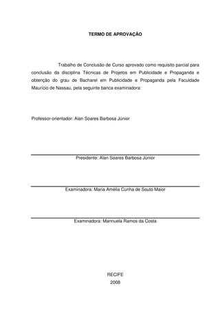 TERMO DE APROVAÇÃO




             Trabalho de Conclusão de Curso aprovado como requisito parcial para
conclusão da disciplina Técnicas de Projetos em Publicidade e Propaganda e
obtenção do grau de Bacharel em Publicidade e Propaganda pela Faculdade
Maurício de Nassau, pela seguinte banca examinadora:




Professor-orientador: Alan Soares Barbosa Júnior




                     Presidente: Alan Soares Barbosa Júnior




                Examinadora: Maria Amélia Cunha de Souto Maior




                    Examinadora: Mannuela Ramos da Costa




                                    RECIFE
                                      2008
 