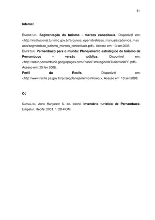 41



Internet


EMBRATUR. Segmentação do turismo - marcos conceituais. Disponível em:
<http://institucional.turismo.gov.br/arquivos_open/diretrizes_manuais/cadernos_man
uais/segmentaxo_turismo_marcos_conceituais.pdf>. Acesso em: 13 set 2008.
EMPETUR. Pernambuco para o mundo: Planejamento estratégico de turismo de
Pernambuco           –        versão         pública.        Disponível        em:
<http://setur.pernambuco.googlepages.com/PlanoEstrategicodeTurismodePE.pdf>.
Acesso em: 25 fev 2008.
Perfil             do              Recife.              Disponível             em:
<http://www.recife.pe.gov.br/pr/secplanejamento/inforec/>. Acesso em: 13 set 2008.



Cd


CARVALHO, Anne Margareth S. de. coord. Inventário turístico de Pernambuco.
Empetur. Recife: 2001. 1 CD-ROM.
 
