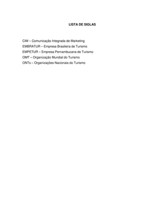 LISTA DE SIGLAS




CIM – Comunicação Integrada de Marketing
EMBRATUR – Empresa Brasileira de Turismo
EMPETUR – Empresa Pernambucana de Turismo
OMT – Organização Mundial do Turismo
ONTs – Organizações Nacionais do Turismo
 