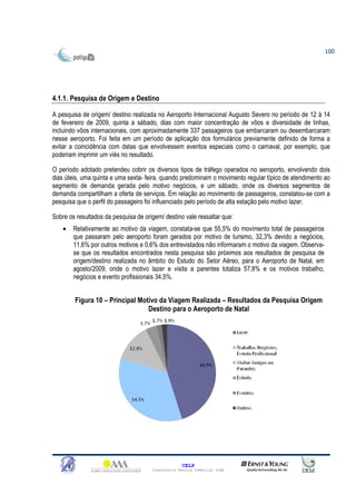 100




4.1.1. Pesquisa de Origem e Destino

A pesquisa de origem/ destino realizada no Aeroporto Internacional Augusto Severo no período de 12 à 14
de fevereiro de 2009, quinta a sábado, dias com maior concentração de vôos e diversidade de linhas,
incluindo vôos internacionais, com aproximadamente 337 passageiros que embarcaram ou desembarcaram
nesse aeroporto. Foi feita em um período de aplicação dos formulários previamente definido de forma a
evitar a coincidência com datas que envolvessem eventos especiais como o carnaval, por exemplo, que
poderiam imprimir um viés no resultado.

O período adotado pretendeu cobrir os diversos tipos de tráfego operados no aeroporto, envolvendo dois
dias úteis, uma quinta e uma sexta- feira, quando predominam o movimento regular típico de atendimento ao
segmento de demanda gerada pelo motivo negócios, e um sábado, onde os diversos segmentos de
demanda compartilham a oferta de serviços. Em relação ao movimento de passageiros, constatou-se com a
pesquisa que o perfil do passageiro foi influenciado pelo período de alta estação pelo motivo lazer.

Sobre os resultados da pesquisa de origem/ destino vale ressaltar que:
    •   Relativamente ao motivo da viagem, constata-se que 55,5% do movimento total de passageiros
        que passaram pelo aeroporto foram gerados por motivo de turismo, 32,3% devido a negócios,
        11,6% por outros motivos e 0,6% dos entrevistados não informaram o motivo da viagem. Observa-
        se que os resultados encontrados nesta pesquisa são próximos aos resultados de pesquisa de
        origem/destino realizada no âmbito do Estudo do Setor Aéreo, para o Aeroporto de Natal, em
        agosto/2009, onde o motivo lazer e visita a parentes totaliza 57,8% e os motivos trabalho,
        negócios e evento profissionais 34,5%.


        Figura 10 – Principal Motivo da Viagem Realizada – Resultados da Pesquisa Origem
                                 Destino para o Aeroporto de Natal




                                                    CELP
                                      Consultoria Técnica Comercial Ltda
 