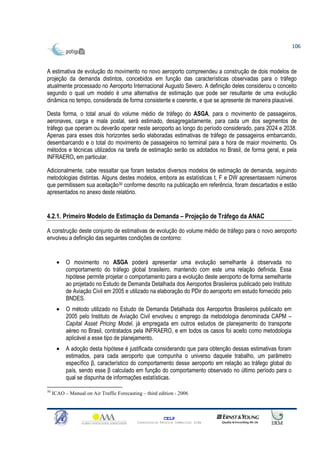 106



A estimativa de evolução do movimento no novo aeroporto compreendeu a construção de dois modelos de
projeção da demanda distintos, concebidos em função das características observadas para o tráfego
atualmente processado no Aeroporto Internacional Augusto Severo. A definição deles considerou o conceito
segundo o qual um modelo é uma alternativa de estimação que pode ser resultante de uma evolução
dinâmica no tempo, considerada de forma consistente e coerente, e que se apresente de maneira plausível.

Desta forma, o total anual do volume médio de tráfego do ASGA, para o movimento de passageiros,
aeronaves, carga e mala postal, será estimado, desagregadamente, para cada um dos segmentos de
tráfego que operam ou deverão operar neste aeroporto ao longo do período considerado, para 2024 e 2038.
Apenas para esses dois horizontes serão elaboradas estimativas de tráfego de passageiros embarcando,
desembarcando e o total do movimento de passageiros no terminal para a hora de maior movimento. Os
métodos e técnicas utilizados na tarefa de estimação serão os adotados no Brasil, de forma geral, e pela
INFRAERO, em particular.

Adicionalmente, cabe ressaltar que foram testados diversos modelos de estimação de demanda, seguindo
metodologias distintas. Alguns destes modelos, embora as estatísticas t, F e DW apresentassem números
que permitissem sua aceitação30 conforme descrito na publicação em referência, foram descartados e estão
apresentados no anexo deste relatório.


4.2.1. Primeiro Modelo de Estimação da Demanda – Projeção de Tráfego da ANAC

A construção deste conjunto de estimativas de evolução do volume médio de tráfego para o novo aeroporto
envolveu a definição das seguintes condições de contorno:


       •   O movimento no ASGA poderá apresentar uma evolução semelhante à observada no
           comportamento do tráfego global brasileiro, mantendo com este uma relação definida. Essa
           hipótese permite projetar o comportamento para a evolução deste aeroporto de forma semelhante
           ao projetado no Estudo de Demanda Detalhada dos Aeroportos Brasileiros publicado pelo Instituto
           de Aviação Civil em 2005 e utilizado na elaboração do PDir do aeroporto em estudo fornecido pelo
           BNDES.
       •   O método utilizado no Estudo de Demanda Detalhada dos Aeroportos Brasileiros publicado em
           2005 pelo Instituto de Aviação Civil envolveu o emprego da metodologia denominada CAPM –
           Capital Asset Pricing Model, já empregada em outros estudos de planejamento do transporte
           aéreo no Brasil, contratados pela INFRAERO, e em todos os casos foi aceito como metodologia
           aplicável a esse tipo de planejamento.
       •   A adoção desta hipótese é justificada considerando que para obtenção dessas estimativas foram
           estimados, para cada aeroporto que compunha o universo daquele trabalho, um parâmetro
           específico β, característico do comportamento desse aeroporto em relação ao tráfego global do
           país, sendo esse β calculado em função do comportamento observado no último período para o
           qual se dispunha de informações estatísticas.

30
     ICAO – Manual on Air Traffic Forecasting – third edition - 2006



                                                          CELP
                                            Consultoria Técnica Comercial Ltda
 
