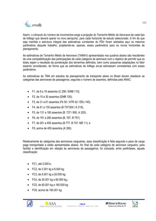 111



Assim, o cômputo do número de movimentos exige a projeção do Tamanho Médio de Aeronave de cada tipo
de tráfego que deverá operar no novo aeroporto, para cada horizonte de estudo selecionado. A fim de que
seja mantida a estrutura integral das estimativas constantes do PDir foram adotados aqui os mesmos
parâmetros daquele trabalho, projetando-se, apenas, esses parâmetros para os novos horizontes de
planejamento.

As estimativas de Tamanho Médio de Aeronave (TAMAV) apresentadas nos quadros abaixo são resultantes
de uma compatibilização das participações de cada categoria de aeronave com o objetivo de permitir que os
totais sejam o resultado da ponderação dos tamanhos definidos, bem como pequenas adaptações no fator
assento considerado, de forma que as estimativas de tráfego anual estivessem consistentes com esses
parâmetros.

As estimativas de TMA em estudos de planejamento de transporte aéreo no Brasil devem obedecer as
categorias das aeronaves de passageiros, segundo o número de assentos, definidas pela ANAC:


   •   F1, de 8 a 18 assentos (C 208 / EMB 110);
   •   F2, de 10 a 30 assentos (EMB 120);
   •   F3, de 31 a 61 assentos (Fk 50 / ATR 42 / ERJ 145);
   •   F4, de 61 a 130 assentos (B 737/300 / A 319);
   •   F5, de 131 a 180 assentos (B. 737 / 800, A 320);
   •   F6, de 181 a 260 assentos (B. 767, B 757);
   •   F7, de 261 a 450 assentos (B 777, B 747, MD 11); e
   •   F8, acima de 450 assentos (A 380).



Relativamente às categorias das aeronaves cargueiras, essa classificação é feita segundo o peso de carga
paga transportada e estão apresentadas abaixo. Ao final de cada categoria de aeronave cargueira, para
facilitar a identificação em relação às aeronaves de passageiros, foi colocada, entre parênteses, aquela
classificação:


   •   FC1, até 2.000 k;
   •   FC2, de 2.001 kg a 6.000 kg;
   •   FC3, de 6.001 kg a 20.000 kg;
   •   FC4, de 20.001 kg a 60.000 kg,;
   •   FC5, de 60.001 kg a 160.000 kg
   •   FC6, acima de 160.001 kg.



                                                     CELP
                                       Consultoria Técnica Comercial Ltda
 
