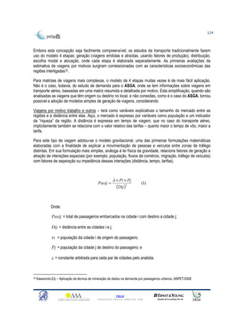 114



Embora esta concepção seja facilmente compreensível, os estudos de transporte tradicionalmente fazem
uso do modelo 4 etapas: geração (viagens emitidas e atraídas, usando fatores de produção), distribuição,
escolha modal e alocação, onde cada etapa é elaborada separadamente. As primeiras avaliações da
estimativa de viagens por motivos surgiram correlacionadas com as características socioeconômicas das
regiões interligadas32.

Para matrizes de viagens mais complexas, o modelo de 4 etapas muitas vezes é de mais fácil aplicação.
Não é o caso, todavia, do estudo de demanda para o ASGA, onde se tem informações sobre viagens em
transporte aéreo, baseadas em uma matriz resumida e detalhada por motivo. Esta simplificação, quando são
analisadas as viagens que têm origem ou destino no local, e não conexões, como é o caso do ASGA, tornou
possível a adoção de modelos simples de geração de viagens, considerando:

Viagens por motivo trabalho e outros – terá como variáveis explicativas o tamanho do mercado entre as
regiões e a distância entre elas. Aqui, o mercado é expresso por variáveis como população e um indicador
da “riqueza” da região. A distância é expressa em tempo de viagem, que no caso do transporte aéreo,
implicitamente também se relaciona com o valor relativo das tarifas – quanto maior o tempo de vôo, maior a
tarifa.

Para este tipo de viagem adotou-se o modelo gravitacional, uma das primeiras formulações matemáticas
elaboradas com a finalidade de explicar a movimentação de pessoas e veículos entre zonas de tráfego
distintas. Em sua formulação mais simples, análoga à lei física da gravidade, relaciona fatores de geração e
atração de interações espaciais (por exemplo, população, fluxos de comércio, migração, tráfego de veículos)
com fatores de separação ou impedância dessas interações (distância, tempo, tarifas).



                                                         λ × Pi × Pj
                                              Paxij =                         (1)
                                                            (Dij )2


              Onde:

               Paxij = total de passageiros embarcados na cidade i com destino a cidade j;

               Dij = distância entre as cidades i e j;

               Pi = população da cidade i de origem do passageiro;

               Pj = população da cidade j de destino do passageiro; e

               λ = constante arbitrada para cada par de cidades pelo analista.



32   Kawamoto,Eiji – Aplicação da técnica de mineração de dados na demanda por passageiros urbanos, ANPET/2006



                                                            CELP
                                              Consultoria Técnica Comercial Ltda
 