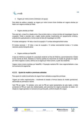 126



    •   Viagens por motivo turismo (individual e em grupo)

Para efeito de análise e projeção, as viagens por motivo turismo foram divididas em viagens atraídas por
Natal e em viagens emitidas por Natal.


    •   Viagens atraídas por Natal

Para este item, a base foi a relação entre o fluxo turístico total e o número de leitos de hospedagem (taxa de
ocupação). Existe a previsão que a região receba grandes investimentos em equipamentos turísticos,
praticamente quadruplicando o número atual de leitos de hospedagem em 2030.

No turistas estrangeiros = No leitos x taxa de ocupação x % turistas estrangeiros/total turistas

No turistas nacionais = No leitos x taxa de ocupação x % turistas nacionais/total turistas x % turistas
nacionais usando transporte aéreo


    •   Viagens emitidas por Natal/RN

A base de inferência e projeção foi a população residente na Área de Influência, aproximadamente o Estado
do Rio Grande do Norte. Adotados os mesmos padrões de crescimento do modelo de geração de viagens
por motivo negócios e outros, estimou-se as viagens por motivo turismo, a partir dos residentes

Viagens motivo turismo (emitidas por Natal/RN) = População residente RN x taxa viagens/habitante x taxa
de incremento de viagens/hab


4.2.2.3. Ajuste do modelo e premissas adotadas
Para ajuste do modelo de estimativa de viagens foram adotadas as seguintes premissas

Viagens por motivo negócios/outros – inicialmente foi testada a formula classica do modelo gravitacional,
adicionadas às premissas e valores:

Valor PIB per capita - Foi adotado, como valor do PIB per capita representativo de cada região, a média
ponderada do PIB per capita das cidades/capitais, pelo percentual de viagens produzidas na cidade i em
relação às viagens geradas na macrozona da qual faz parte, conforme Quadro 40 a seguir.




                                                       CELP
                                         Consultoria Técnica Comercial Ltda
 