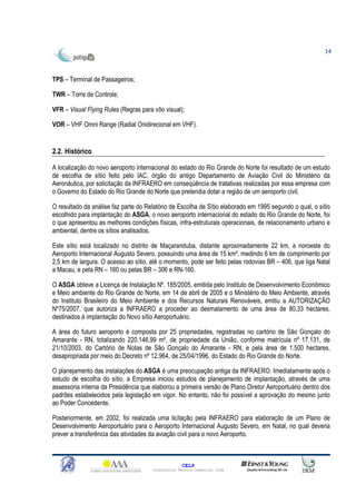 14



TPS – Terminal de Passageiros;

TWR – Torre de Controle;

VFR – Visual Flying Rules (Regras para vôo visual);

VOR – VHF Omni Range (Radial Onidirecional em VHF).


2.2. Histórico

A localização do novo aeroporto internacional do estado do Rio Grande do Norte foi resultado de um estudo
de escolha de sítio feito pelo IAC, órgão do antigo Departamento de Aviação Civil do Ministério da
Aeronáutica, por solicitação da INFRAERO em conseqüência de tratativas realizadas por essa empresa com
o Governo do Estado do Rio Grande do Norte que pretendia dotar a região de um aeroporto civil.

O resultado da análise faz parte do Relatório de Escolha de Sítio elaborado em 1995 segundo o qual, o sítio
escolhido para implantação do ASGA, o novo aeroporto internacional do estado do Rio Grande do Norte, foi
o que apresentou as melhores condições físicas, infra-estruturais operacionais, de relacionamento urbano e
ambiental, dentre os sítios analisados.

Este sítio está localizado no distrito de Maçaranduba, distante aproximadamente 22 km, a noroeste do
Aeroporto Internacional Augusto Severo, possuindo uma área de 15 km², medindo 6 km de comprimento por
2,5 km de largura. O acesso ao sítio, até o momento, pode ser feito pelas rodovias BR – 406, que liga Natal
a Macau, e pela RN – 160 ou pelas BR – 306 e RN-160.

O ASGA obteve a Licença de Instalação Nº. 185/2005, emitida pelo Instituto de Desenvolvimento Econômico
e Meio ambiente do Rio Grande do Norte, em 14 de abril de 2005 e o Ministério do Meio Ambiente, através
do Instituto Brasileiro do Meio Ambiente e dos Recursos Naturais Renováveis, emitiu a AUTORIZAÇÃO
Nº75/2007, que autoriza a INFRAERO a proceder ao desmatamento de uma área de 80,33 hectares,
destinados à implantação do Novo sítio Aeroportuário.

A área do futuro aeroporto é composta por 25 propriedades, registradas no cartório de São Gonçalo do
Amarante - RN, totalizando 220.146,99 m², de propriedade da União, conforme matrícula nº 17.131, de
21/10/2003, do Cartório de Notas de São Gonçalo do Amarante - RN, e pela área de 1.500 hectares,
desapropriada por meio do Decreto nº 12.964, de 25/04/1996, do Estado do Rio Grande do Norte.

O planejamento das instalações do ASGA é uma preocupação antiga da INFRAERO. Imediatamente após o
estudo de escolha do sítio, a Empresa iniciou estudos de planejamento de implantação, através de uma
assessoria interna da Presidência que elaborou a primeira versão de Plano Diretor Aeroportuário dentro dos
padrões estabelecidos pela legislação em vigor. No entanto, não foi possível a aprovação do mesmo junto
ao Poder Concedente.

Posteriormente, em 2002, foi realizada uma licitação pela INFRAERO para elaboração de um Plano de
Desenvolvimento Aeroportuário para o Aeroporto Internacional Augusto Severo, em Natal, no qual deveria
prever a transferência das atividades da aviação civil para o novo Aeroporto.



                                                    CELP
                                      Consultoria Técnica Comercial Ltda
 