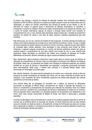 17



O primeiro, que abrange o conjunto de métodos de aplicação imediata, ficou conhecido como Métodos
Expeditos ou Não Científicos, aplicados em projetos que exigem pequeno volume de investimentos para sua
implantação, ou mesmo em estudos preliminares para tomada de decisão do tipo desistir ou não da
alternativa em análise. O segundo grupo é denominado de Métodos Quantitativos ou Científicos, e
compreende o conjunto de métodos e técnicas de análise comportamental ou de projeção de variáveis, com
o auxílio de funções matemáticas capazes de explicar a evolução dessa variável como resultado do
comportamento de uma ou mais variáveis ditas explicativas. Essas funções são o resultado de ajustamento
estatístico da variável em estudo a uma base de dados históricos, coletados especialmente para esta
finalidade.

Este último grupo, por sua vez, costuma ser dividido em dois subgrupos. O primeiro abrange as funções que
utilizam como variável explicativa da evolução de um dado fenômeno econômico o tempo. Ou seja, a relação
funcional é ajustada aos dados históricos da variável em estudo e do tempo, utilizando-se para esse trabalho
de correlação algum método estatístico. Essa abordagem é mais conhecida como Estudo de Séries
Temporais; o segundo subgrupo compreende um conjunto de técnicas estatísticas através das quais se
pretende explicar o comportamento de uma dada variável como função de uma ou mais variáveis ditas
explicativas. Nessa abordagem as estimativas são obtidas como resultado da aplicação de Funções
Matemáticas de Demanda, também chamadas por alguns autores de Modelos Econométricos.

Mais recentemente, alguns estudiosos introduziram nesse quadro geral um terceiro grupo de métodos de
estimação de comportamento do mercado. Essa nova abordagem é conhecida como Métodos Tecnológicos
de Projeção. Neste caso, as estimativas são obtidas como resultado do tratamento estatístico das opiniões
emitidas por um grupo de técnicos e especialistas que respondem a perguntas previamente formuladas
pelos entrevistadores. Neste grupo, o método mais conhecido é o chamado Método Delphi, assim
denominado em homenagem ao oráculo grego.

Este método, entretanto, não obteve grande aceitação por se mostrar caro e demorado, devido ao fato das
pesquisas de opinião necessitarem ser repetidas pelo menos uma vez após a obtenção do primeiro lote de
respostas e seus resultados não foram considerados superiores aos obtidos pela aplicação dos métodos
quantitativos convencionais já citados.

Uma variante desse tipo de abordagem foi concebida com o objetivo de contornar as dificuldades
encontradas na aplicação do Método Delphi, principalmente em relação à obtenção das respostas e a
demora no recebimento e processamento das respostas para obtenção dos resultados. Esse novo método
procurou contornar o problema com a participação dos técnicos e especialistas da matéria em um encontro,
onde as perguntas seriam respondidas e os resultados poderiam ser processados mais rapidamente e com
menor custo. Essa variante, denominada de Método do Painel, não obteve a repercussão e aceitação
esperadas.

A escolha da abordagem mais conveniente para o estudo de um problema específico depende do volume de
recursos que se pretenda aplicar na execução dos estudos, do tempo disponível para que esse trabalho
possa ser realizado, do objeto do estudo e, principalmente, da base de informações que possa ser montada
para a elaboração do trabalho. É importante que se tenha em mente que nenhuma estimativa é melhor que
a base de informações utilizada para obtê-la.




                                                     CELP
                                       Consultoria Técnica Comercial Ltda
 