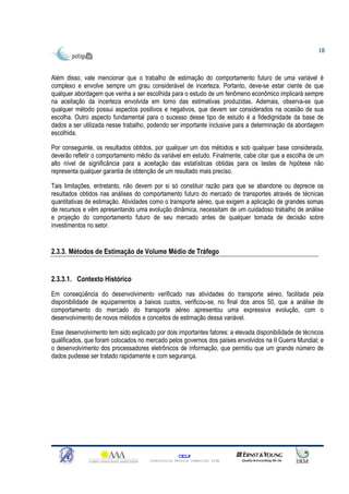 18



Além disso, vale mencionar que o trabalho de estimação do comportamento futuro de uma variável é
complexo e envolve sempre um grau considerável de incerteza. Portanto, deve-se estar ciente de que
qualquer abordagem que venha a ser escolhida para o estudo de um fenômeno econômico implicará sempre
na aceitação da incerteza envolvida em torno das estimativas produzidas. Ademais, observa-se que
qualquer método possui aspectos positivos e negativos, que devem ser considerados na ocasião de sua
escolha. Outro aspecto fundamental para o sucesso desse tipo de estudo é a fidedignidade da base de
dados a ser utilizada nesse trabalho, podendo ser importante inclusive para a determinação da abordagem
escolhida.

Por conseguinte, os resultados obtidos, por qualquer um dos métodos e sob qualquer base considerada,
deverão refletir o comportamento médio da variável em estudo. Finalmente, cabe citar que a escolha de um
alto nível de significância para a aceitação das estatísticas obtidas para os testes de hipótese não
representa qualquer garantia de obtenção de um resultado mais preciso.

Tais limitações, entretanto, não devem por si só constituir razão para que se abandone ou deprecie os
resultados obtidos nas análises do comportamento futuro do mercado de transportes através de técnicas
quantitativas de estimação. Atividades como o transporte aéreo, que exigem a aplicação de grandes somas
de recursos e vêm apresentando uma evolução dinâmica, necessitam de um cuidadoso trabalho de análise
e projeção do comportamento futuro de seu mercado antes de qualquer tomada de decisão sobre
investimentos no setor.


2.3.3. Métodos de Estimação de Volume Médio de Tráfego


2.3.3.1. Contexto Histórico
Em conseqüência do desenvolvimento verificado nas atividades do transporte aéreo, facilitada pela
disponibilidade de equipamentos a baixos custos, verificou-se, no final dos anos 50, que a análise de
comportamento do mercado do transporte aéreo apresentou uma expressiva evolução, com o
desenvolvimento de novos métodos e conceitos de estimação dessa variável.

Esse desenvolvimento tem sido explicado por dois importantes fatores: a elevada disponibilidade de técnicos
qualificados, que foram colocados no mercado pelos governos dos países envolvidos na II Guerra Mundial; e
o desenvolvimento dos processadores eletrônicos de informação, que permitiu que um grande número de
dados pudesse ser tratado rapidamente e com segurança.




                                                    CELP
                                      Consultoria Técnica Comercial Ltda
 