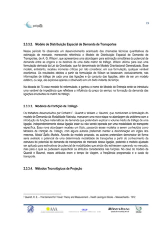 19




2.3.3.2. Modelo de Distribuição Espacial de Demanda de Transportes
Nesse período foi observado um desenvolvimento acentuado das chamadas técnicas quantitativas de
estimação de mercado, merecendo referência o Modelo de Distribuição Espacial de Demanda de
Transportes, de A. G. Wilson2, que apresentava uma abordagem para estimação simultânea do potencial de
demanda entre as origens e os destinos de uma dada matriz de tráfego. Wilson utilizou para isso uma
formulação derivada da Lei da Gravidade, que foi denominado de Modelo Gravitacional Generalizado. Esse
modelo, entretanto, recebeu inúmeras críticas por não considerar, em sua formulação, qualquer variável
econômica. Os resultados obtidos a partir da formulação de Wilson se baseavam, exclusivamente, nas
informações de tráfego de cada uma das ligações e do conjunto das ligações, além de ser um modelo
estático, ou seja, ele explicava apenas o observado em um dado instante de tempo.

Na década de 70 esse modelo foi reformulado, e ganhou o nome de Modelo de Entropia onde se introduziu
uma variável de impedância que refletisse a influência do preço do serviço na formação da demanda das
ligações envolvidas na matriz de tráfego.


2.3.3.3. Modelos de Partição de Tráfego

Os trabalhos desenvolvidos por Richard E. Quandt e William J. Baumol, que conduziram à formulação do
modelo de Demanda da Modalidade Abstrata, marcaram uma nova etapa na abordagem do problema com a
introdução de funções matemáticas de demanda que pretendiam explicar o volume médio de tráfego de uma
ligação, independentemente dessa ligação estar ou não sendo operada por uma modalidade de transporte
específica. Essa nova abordagem recebeu um título, passando esses modelos a serem conhecidos como
Modelos de Partição de Tráfego, com alguns autores preferindo manter a denominação em inglês dos
mesmos, Modal Splits Models. Através do modelo proposto, os autores pretendiam demonstrar de forma
seria avaliado o potencial de uma determinada modalidade de transportes a partir do conhecimento da
estrutura do potencial de demanda de transportes de mercado dessa ligação, podendo o modelo ajustado
ser aplicado para estimativas de potencial de modalidades que ainda não estivessem operando no mercado,
mas para o qual se pudessem especificar os atributos considerados nas funções. No caso do modelo de
Quandt e Baumol, esses atributos eram o tempo de viagem, a freqüência programada e o custo do
transporte.


2.3.3.4. Métodos Tecnológicos de Projeção




2   Quandt, R. E. – The Demand for Travel: Theory and Measurement – Heath Lexingyon Books – Massachsetts - 1972



                                                            CELP
                                              Consultoria Técnica Comercial Ltda
 