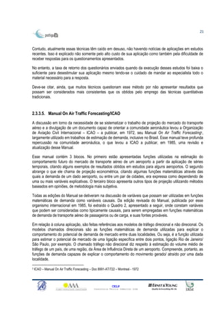 21



Contudo, atualmente essas técnicas têm caído em desuso, não havendo notícias de aplicações em estudos
recentes. Isso é explicado não somente pelo alto custo de sua aplicação como também pela dificuldade de
receber respostas para os questionamentos apresentados.

No entanto, a taxa de retorno dos questionários enviados quando da execução desses estudos foi baixa o
suficiente para desestimular sua aplicação mesmo tendo-se o cuidado de mandar ao especialista todo o
material necessário para a resposta.

Deve-se citar, ainda, que muitos técnicos questionam esse método por não apresentar resultados que
possam ser considerados mais consistentes que os obtidos pelo emprego das técnicas quantitativas
tradicionais.


2.3.3.5. Manual On Air Traffic Forecasting/ICAO
A discussão em torno da necessidade de se sistematizar o trabalho de projeção do mercado do transporte
aéreo e a divulgação de um documento capaz de orientar a comunidade aeronáutica levou a Organização
de Aviação Civil Internacional – ICAO – a publicar, em 1972, seu Manual On Air Traffic Forecasting3,
largamente utilizado em trabalhos de estimação de demanda, inclusive no Brasil. Esse manual teve profunda
repercussão na comunidade aeronáutica, o que levou a ICAO a publicar, em 1985, uma revisão e
atualização desse Manual.

Esse manual contém 3 blocos. No primeiro estão apresentadas funções utilizadas na estimação do
comportamento futuro do mercado de transporte aéreo de um aeroporto a partir da aplicação de séries
temporais, citando alguns exemplos de resultados obtidos em estudos para alguns aeroportos. O segundo
abrange o que ele chama de projeção econométrica, citando algumas funções matemáticas através das
quais a demanda de um dado aeroporto, ou entre um par de cidades, era expressa como dependendo de
uma ou mais variáveis explicativas. O terceiro bloco apresenta outros tipos de projeção utilizando métodos
baseados em opiniões, de metodologia mais subjetiva.

Todas as edições do Manual se detiveram na discussão de variáveis que possam ser utilizadas em funções
matemáticas de demanda como variáveis causais. Da edição revisada do Manual, publicada por esse
organismo internacional em 1985, foi extraído o Quadro 2, apresentado a seguir, onde constam variáveis
que podem ser consideradas como tipicamente causais, para serem empregadas em funções matemáticas
de demanda de transporte aéreo de passageiros ou de carga, e suas fontes prováveis.

Em relação à coluna aplicação, são feitas referências aos modelos de tráfego direcional e não direcional. Os
modelos chamados direcionais são as funções matemáticas de demanda utilizadas para explicar o
comportamento do potencial de demanda de mercado entre duas localidades. Ou seja, é a função utilizada
para estimar o potencial de mercado de uma ligação específica entre dois pontos, ligação Rio de Janeiro/
São Paulo, por exemplo. O chamado tráfego não direcional diz respeito à estimação do volume médio de
tráfego de um país, de uma região, da Área de Influência Direta de um aeroporto. Compreende, portanto, as
funções de demanda capazes de explicar o comportamento do movimento gerado/ atraído por uma dada
localidade.

3   ICAO – Manual On Air Traffic Forecasting – Doc 8991-AT/722 – Montreal - 1972



                                                             CELP
                                               Consultoria Técnica Comercial Ltda
 