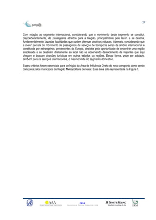 27



Com relação ao segmento internacional, considerando que o movimento deste segmento se constitui,
preponderantemente, de passageiros atraídos para a Região, principalmente pelo lazer, e se destina,
fundamentalmente, àquelas localidades que podem oferecer atrativos naturais. Ademais, considerando que
a maior parcela do movimento de passageiros de serviços de transporte aéreo de âmbito internacional é
constituída por estrangeiros, provenientes da Europa, atraídos pela oportunidade de encontrar uma região
ensolarada e se destinam diretamente ao local não se observando deslocamento de viajantes que aqui
chegam e buscam atrações turísticas em outros estados ou regiões. Dessa forma, pode ser adotado,
também para os serviços internacionais, o mesmo limite do segmento doméstico.

Esses critérios foram essenciais para definição da Área de Influência Direta do novo aeroporto como sendo
composta pelos municípios da Região Metropolitana de Natal. Essa área está representada na Figura 1.




                                                   CELP
                                     Consultoria Técnica Comercial Ltda
 