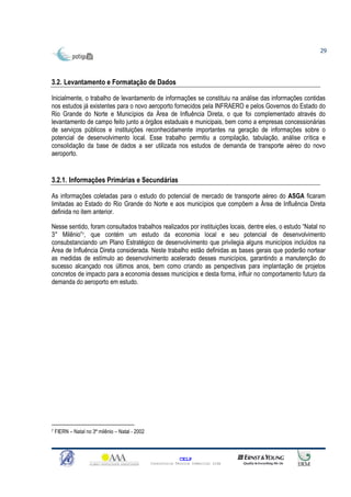 29




3.2. Levantamento e Formatação de Dados

Inicialmente, o trabalho de levantamento de informações se constituiu na análise das informações contidas
nos estudos já existentes para o novo aeroporto fornecidos pela INFRAERO e pelos Governos do Estado do
Rio Grande do Norte e Municípios da Área de Influência Direta, o que foi complementado através do
levantamento de campo feito junto a órgãos estaduais e municipais, bem como a empresas concessionárias
de serviços públicos e instituições reconhecidamente importantes na geração de informações sobre o
potencial de desenvolvimento local. Esse trabalho permitiu a compilação, tabulação, análise crítica e
consolidação da base de dados a ser utilizada nos estudos de demanda de transporte aéreo do novo
aeroporto.


3.2.1. Informações Primárias e Secundárias

As informações coletadas para o estudo do potencial de mercado de transporte aéreo do ASGA ficaram
limitadas ao Estado do Rio Grande do Norte e aos municípios que compõem a Área de Influência Direta
definida no item anterior.

Nesse sentido, foram consultados trabalhos realizados por instituições locais, dentre eles, o estudo “Natal no
3° Milênio”7, que contém um estudo da economia local e seu potencial de desenvolvimento
consubstanciando um Plano Estratégico de desenvolvimento que privilegia alguns municípios incluídos na
Área de Influência Direta considerada. Neste trabalho estão definidas as bases gerais que poderão nortear
as medidas de estímulo ao desenvolvimento acelerado desses municípios, garantindo a manutenção do
sucesso alcançado nos últimos anos, bem como criando as perspectivas para implantação de projetos
concretos de impacto para a economia desses municípios e desta forma, influir no comportamento futuro da
demanda do aeroporto em estudo.




7   FIERN – Natal no 3ª milênio – Natal - 2002



                                                               CELP
                                                 Consultoria Técnica Comercial Ltda
 