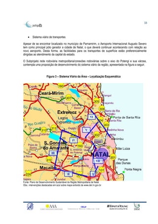 33




    •    Sistema viário de transportes

Apesar de se encontrar localizado no município de Parnamirim, o Aeroporto Internacional Augusto Severo
tem como principal pólo gerador a cidade de Natal, o que deverá continuar acontecendo com relação ao
novo aeroporto. Desta forma, as facilidades para os transportes de superfície estão preferencialmente
dirigidas ao atendimento da capital do estado.

O Subprojeto rede rodoviária metropolitana/conexões rodoviárias sobre o eixo do Potengi e sua várzea,
contempla uma proposição de desenvolvimento do sistema viário da região, apresentada na figura a seguir.


                       Figura 3 – Sistema Viário da Área – Localização Esquemática




Fonte: Plano de Desenvolvimento Sustentável da Região Metropolitana de Natal
Obs.: intervenções destacadas em azul sobre mapa extraído de www.der.rn.gov.br




                                                          CELP
                                            Consultoria Técnica Comercial Ltda
 