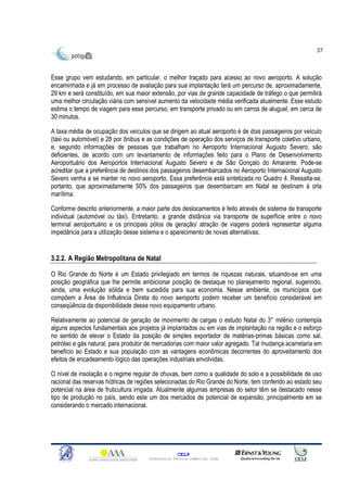 37



Esse grupo vem estudando, em particular, o melhor traçado para acesso ao novo aeroporto. A solução
encaminhada e já em processo de avaliação para sua implantação terá um percurso de, aproximadamente,
29 km e será constituído, em sua maior extensão, por vias de grande capacidade de tráfego o que permitirá
uma melhor circulação viária com sensível aumento da velocidade média verificada atualmente. Esse estudo
estima o tempo de viagem para esse percurso, em transporte privado ou em carros de aluguel, em cerca de
30 minutos.

A taxa média de ocupação dos veículos que se dirigem ao atual aeroporto é de dois passageiros por veículo
(táxi ou automóvel) e 28 por ônibus e as condições de operação dos serviços de transporte coletivo urbano,
e, segundo informações de pessoas que trabalham no Aeroporto Internacional Augusto Severo, são
deficientes, de acordo com um levantamento de informações feito para o Plano de Desenvolvimento
Aeroportuário dos Aeroportos Internacional Augusto Severo e de São Gonçalo do Amarante. Pode-se
acreditar que a preferência de destinos dos passageiros desembarcados no Aeroporto Internacional Augusto
Severo venha a se manter no novo aeroporto. Essa preferência está sintetizada no Quadro 4. Ressalta-se,
portanto, que aproximadamente 50% dos passageiros que desembarcam em Natal se destinam à orla
marítima.

Conforme descrito anteriormente, a maior parte dos deslocamentos é feito através de sistema de transporte
individual (automóvel ou táxi). Entretanto, a grande distância via transporte de superfície entre o novo
terminal aeroportuário e os principais pólos de geração/ atração de viagens poderá representar alguma
impedância para a utilização desse sistema e o aparecimento de novas alternativas.


3.2.2. A Região Metropolitana de Natal

O Rio Grande do Norte é um Estado privilegiado em termos de riquezas naturais, situando-se em uma
posição geográfica que lhe permite ambicionar posição de destaque no planejamento regional, sugerindo,
ainda, uma evolução sólida e bem sucedida para sua economia. Nesse ambiente, os municípios que
compõem a Área de Influência Direta do novo aeroporto podem receber um benefício considerável em
conseqüência da disponibilidade desse novo equipamento urbano.

Relativamente ao potencial de geração de movimento de cargas o estudo Natal do 3° milênio contempla
alguns aspectos fundamentais aos projetos já implantados ou em vias de implantação na região e o esforço
no sentido de elevar o Estado da posição de simples exportador de matérias-primas básicas como sal,
petróleo e gás natural, para produtor de mercadorias com maior valor agregado. Tal mudança acarretaria em
beneficio ao Estado e sua população com as vantagens econômicas decorrentes do aproveitamento dos
efeitos de encadeamento lógico das operações industriais envolvidas.

O nível de insolação e o regime regular de chuvas, bem como a qualidade do solo e a possibilidade de uso
racional das reservas hídricas de regiões selecionadas do Rio Grande do Norte, tem conferido ao estado seu
potencial na área de fruticultura irrigada. Atualmente algumas empresas do setor têm se destacado nesse
tipo de produção no país, sendo este um dos mercados de potencial de expansão, principalmente em se
considerando o mercado internacional.




                                                    CELP
                                      Consultoria Técnica Comercial Ltda
 